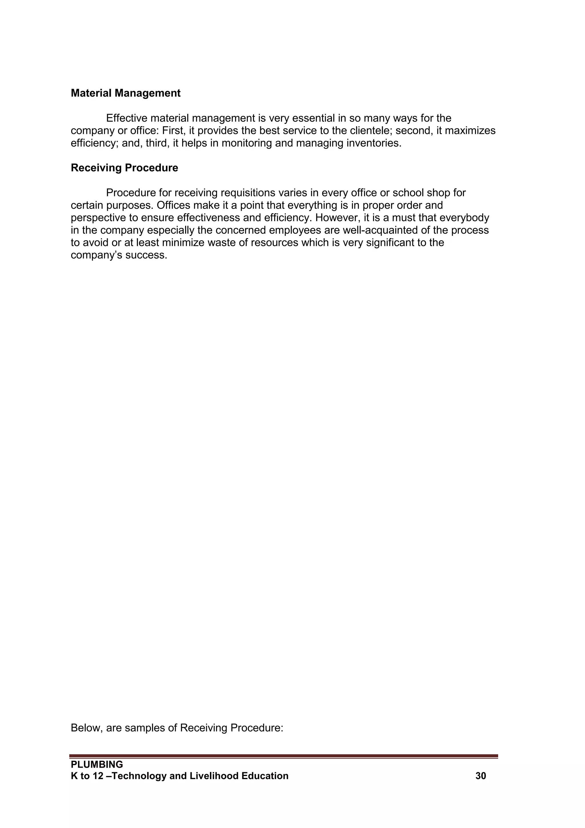 PLUMBING
K to 12 –Technology and Livelihood Education 30
Material Management
Effective material management is very essential in so many ways for the
company or office: First, it provides the best service to the clientele; second, it maximizes
efficiency; and, third, it helps in monitoring and managing inventories.
Receiving Procedure
Procedure for receiving requisitions varies in every office or school shop for
certain purposes. Offices make it a point that everything is in proper order and
perspective to ensure effectiveness and efficiency. However, it is a must that everybody
in the company especially the concerned employees are well-acquainted of the process
to avoid or at least minimize waste of resources which is very significant to the
company’s success.
Below, are samples of Receiving Procedure:
 