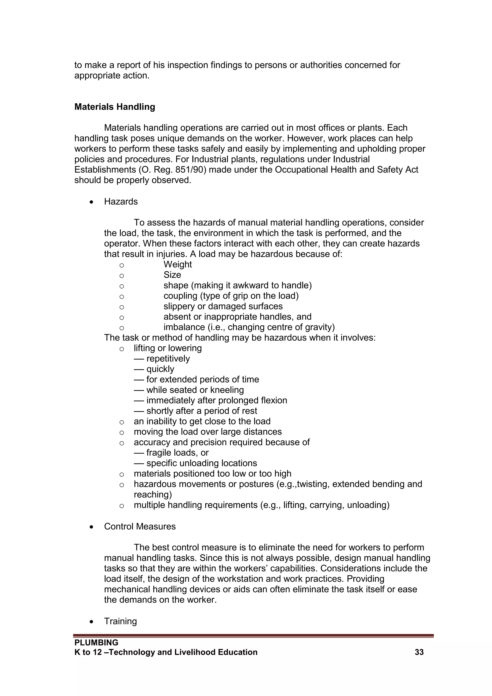 PLUMBING
K to 12 –Technology and Livelihood Education 33
to make a report of his inspection findings to persons or authorities concerned for
appropriate action.
Materials Handling
Materials handling operations are carried out in most offices or plants. Each
handling task poses unique demands on the worker. However, work places can help
workers to perform these tasks safely and easily by implementing and upholding proper
policies and procedures. For Industrial plants, regulations under Industrial
Establishments (O. Reg. 851/90) made under the Occupational Health and Safety Act
should be properly observed.
 Hazards
To assess the hazards of manual material handling operations, consider
the load, the task, the environment in which the task is performed, and the
operator. When these factors interact with each other, they can create hazards
that result in injuries. A load may be hazardous because of:
o Weight
o Size
o shape (making it awkward to handle)
o coupling (type of grip on the load)
o slippery or damaged surfaces
o absent or inappropriate handles, and
o imbalance (i.e., changing centre of gravity)
The task or method of handling may be hazardous when it involves:
o lifting or lowering
–– repetitively
–– quickly
–– for extended periods of time
–– while seated or kneeling
–– immediately after prolonged flexion
–– shortly after a period of rest
o an inability to get close to the load
o moving the load over large distances
o accuracy and precision required because of
–– fragile loads, or
–– specific unloading locations
o materials positioned too low or too high
o hazardous movements or postures (e.g.,twisting, extended bending and
reaching)
o multiple handling requirements (e.g., lifting, carrying, unloading)
 Control Measures
The best control measure is to eliminate the need for workers to perform
manual handling tasks. Since this is not always possible, design manual handling
tasks so that they are within the workers’ capabilities. Considerations include the
load itself, the design of the workstation and work practices. Providing
mechanical handling devices or aids can often eliminate the task itself or ease
the demands on the worker.
 Training
 