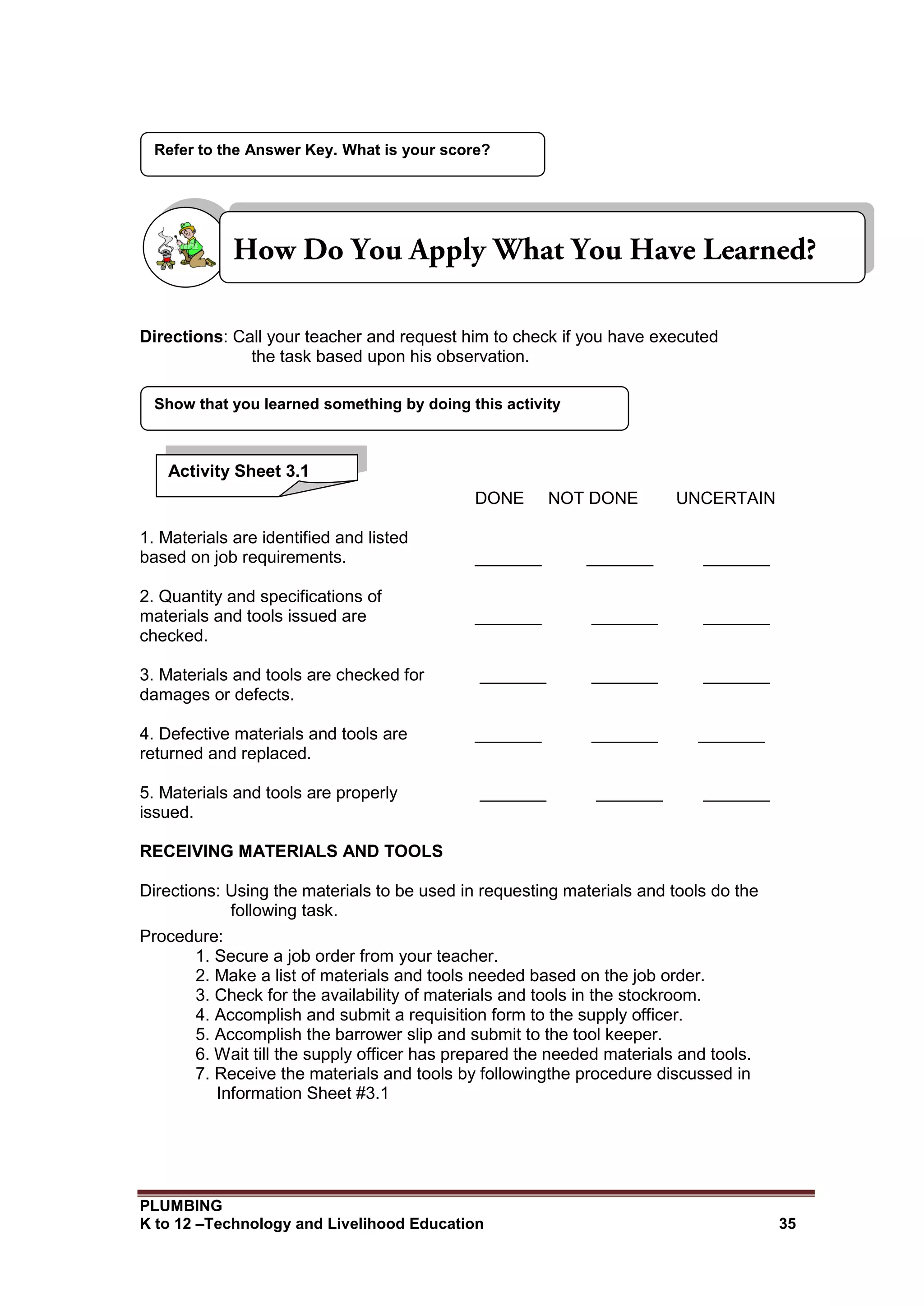PLUMBING
K to 12 –Technology and Livelihood Education 35
Directions: Call your teacher and request him to check if you have executed
the task based upon his observation.
DONE NOT DONE UNCERTAIN
1. Materials are identified and listed
based on job requirements. _______ _______ _______
2. Quantity and specifications of
materials and tools issued are _______ _______ _______
checked.
3. Materials and tools are checked for _______ _______ _______
damages or defects.
4. Defective materials and tools are _______ _______ _______
returned and replaced.
5. Materials and tools are properly _______ _______ _______
issued.
RECEIVING MATERIALS AND TOOLS
Directions: Using the materials to be used in requesting materials and tools do the
following task.
Procedure:
1. Secure a job order from your teacher.
2. Make a list of materials and tools needed based on the job order.
3. Check for the availability of materials and tools in the stockroom.
4. Accomplish and submit a requisition form to the supply officer.
5. Accomplish the barrower slip and submit to the tool keeper.
6. Wait till the supply officer has prepared the needed materials and tools.
7. Receive the materials and tools by followingthe procedure discussed in
Information Sheet #3.1
Show that you learned something by doing this activity
Refer to the Answer Key. What is your score?
Activity Sheet 3.1
 