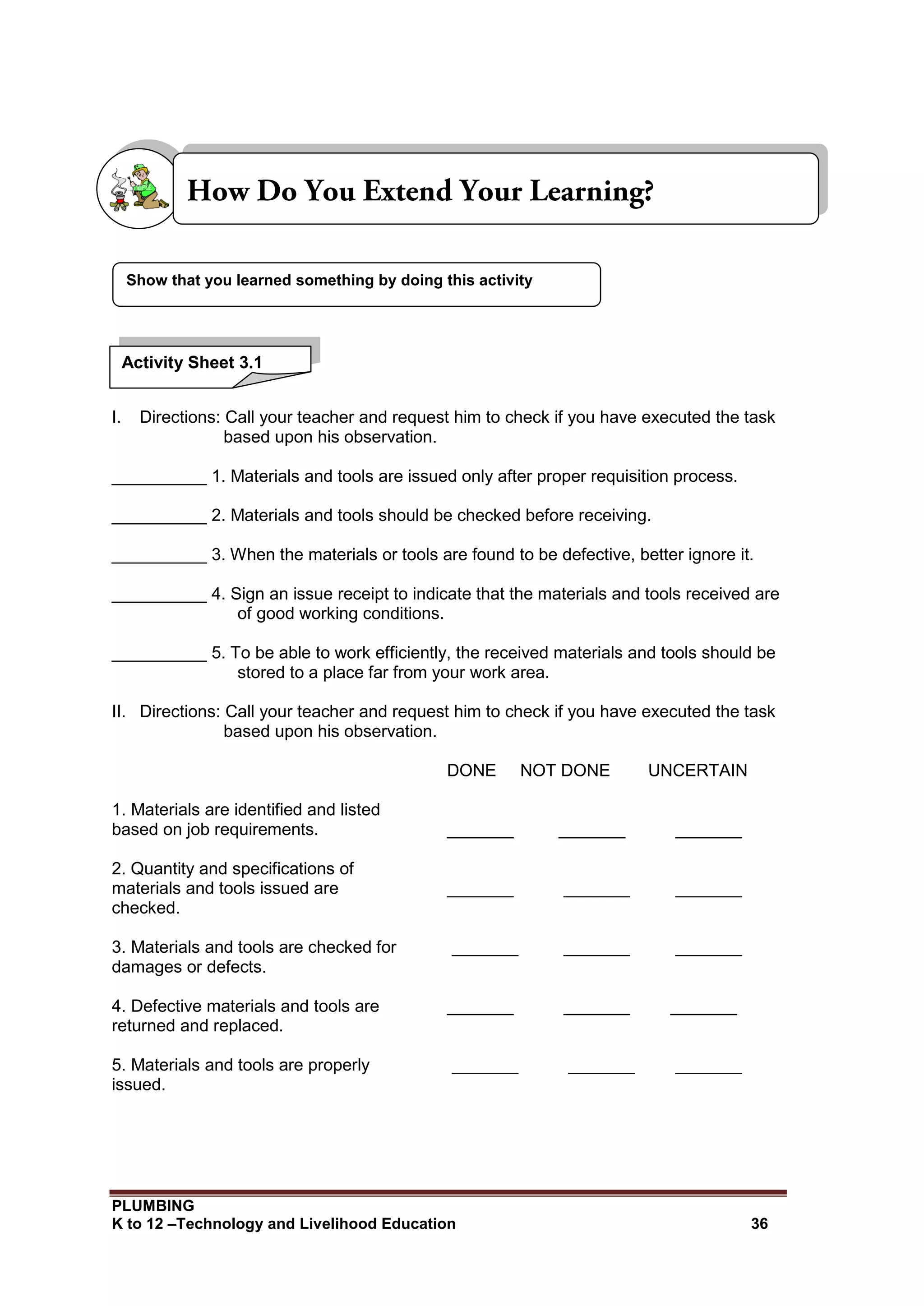 PLUMBING
K to 12 –Technology and Livelihood Education 36
I. Directions: Call your teacher and request him to check if you have executed the task
based upon his observation.
__________ 1. Materials and tools are issued only after proper requisition process.
__________ 2. Materials and tools should be checked before receiving.
__________ 3. When the materials or tools are found to be defective, better ignore it.
__________ 4. Sign an issue receipt to indicate that the materials and tools received are
of good working conditions.
__________ 5. To be able to work efficiently, the received materials and tools should be
stored to a place far from your work area.
II. Directions: Call your teacher and request him to check if you have executed the task
based upon his observation.
DONE NOT DONE UNCERTAIN
1. Materials are identified and listed
based on job requirements. _______ _______ _______
2. Quantity and specifications of
materials and tools issued are _______ _______ _______
checked.
3. Materials and tools are checked for _______ _______ _______
damages or defects.
4. Defective materials and tools are _______ _______ _______
returned and replaced.
5. Materials and tools are properly _______ _______ _______
issued.
Show that you learned something by doing this activity
Activity Sheet 3.1
 