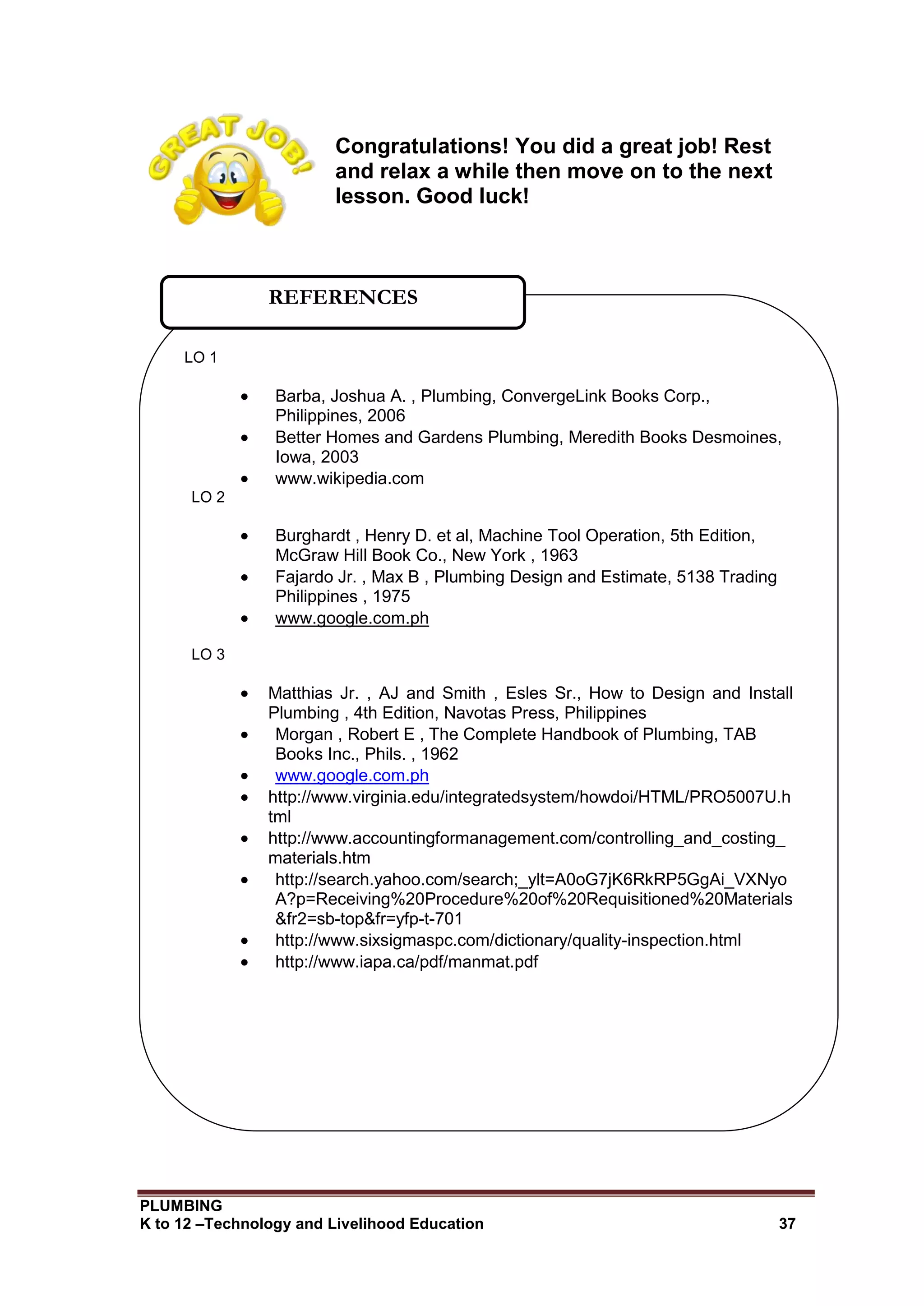 PLUMBING
K to 12 –Technology and Livelihood Education 37
Congratulations! You did a great job! Rest
and relax a while then move on to the next
lesson. Good luck!
LO 1
 Barba, Joshua A. , Plumbing, ConvergeLink Books Corp.,
Philippines, 2006
 Better Homes and Gardens Plumbing, Meredith Books Desmoines,
Iowa, 2003
 www.wikipedia.com
LO 2
 Burghardt , Henry D. et al, Machine Tool Operation, 5th Edition,
McGraw Hill Book Co., New York , 1963
 Fajardo Jr. , Max B , Plumbing Design and Estimate, 5138 Trading
Philippines , 1975
 www.google.com.ph
LO 3
 Matthias Jr. , AJ and Smith , Esles Sr., How to Design and Install
Plumbing , 4th Edition, Navotas Press, Philippines
 Morgan , Robert E , The Complete Handbook of Plumbing, TAB
Books Inc., Phils. , 1962
 www.google.com.ph
 http://www.virginia.edu/integratedsystem/howdoi/HTML/PRO5007U.h
tml
 http://www.accountingformanagement.com/controlling_and_costing_
materials.htm
 http://search.yahoo.com/search;_ylt=A0oG7jK6RkRP5GgAi_VXNyo
A?p=Receiving%20Procedure%20of%20Requisitioned%20Materials
&fr2=sb-top&fr=yfp-t-701
 http://www.sixsigmaspc.com/dictionary/quality-inspection.html
 http://www.iapa.ca/pdf/manmat.pdf
REFERENCES
 