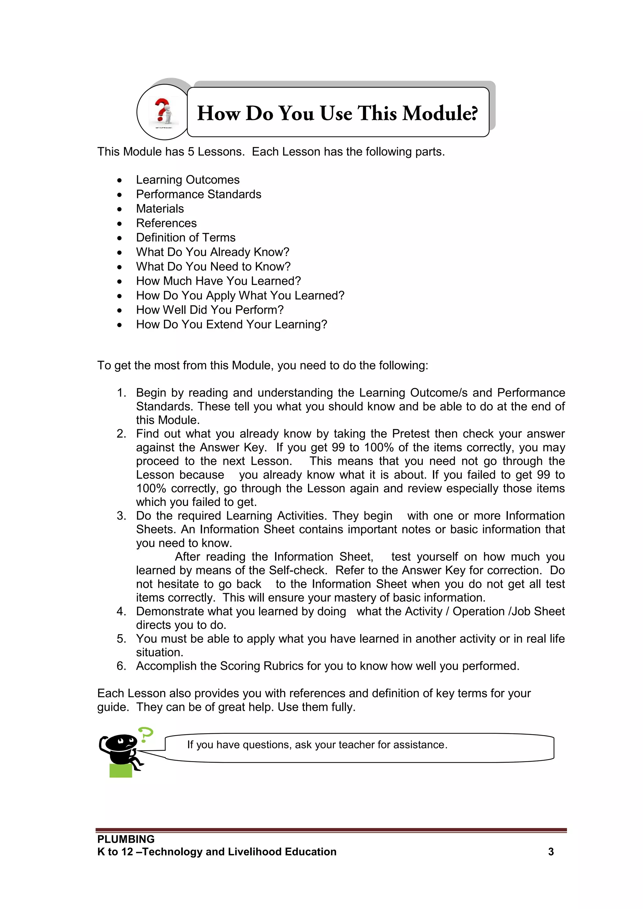 PLUMBING
K to 12 –Technology and Livelihood Education 3
This Module has 5 Lessons. Each Lesson has the following parts.
 Learning Outcomes
 Performance Standards
 Materials
 References
 Definition of Terms
 What Do You Already Know?
 What Do You Need to Know?
 How Much Have You Learned?
 How Do You Apply What You Learned?
 How Well Did You Perform?
 How Do You Extend Your Learning?
To get the most from this Module, you need to do the following:
1. Begin by reading and understanding the Learning Outcome/s and Performance
Standards. These tell you what you should know and be able to do at the end of
this Module.
2. Find out what you already know by taking the Pretest then check your answer
against the Answer Key. If you get 99 to 100% of the items correctly, you may
proceed to the next Lesson. This means that you need not go through the
Lesson because you already know what it is about. If you failed to get 99 to
100% correctly, go through the Lesson again and review especially those items
which you failed to get.
3. Do the required Learning Activities. They begin with one or more Information
Sheets. An Information Sheet contains important notes or basic information that
you need to know.
After reading the Information Sheet, test yourself on how much you
learned by means of the Self-check. Refer to the Answer Key for correction. Do
not hesitate to go back to the Information Sheet when you do not get all test
items correctly. This will ensure your mastery of basic information.
4. Demonstrate what you learned by doing what the Activity / Operation /Job Sheet
directs you to do.
5. You must be able to apply what you have learned in another activity or in real life
situation.
6. Accomplish the Scoring Rubrics for you to know how well you performed.
Each Lesson also provides you with references and definition of key terms for your
guide. They can be of great help. Use them fully.
If you have questions, ask your teacher for assistance.
 