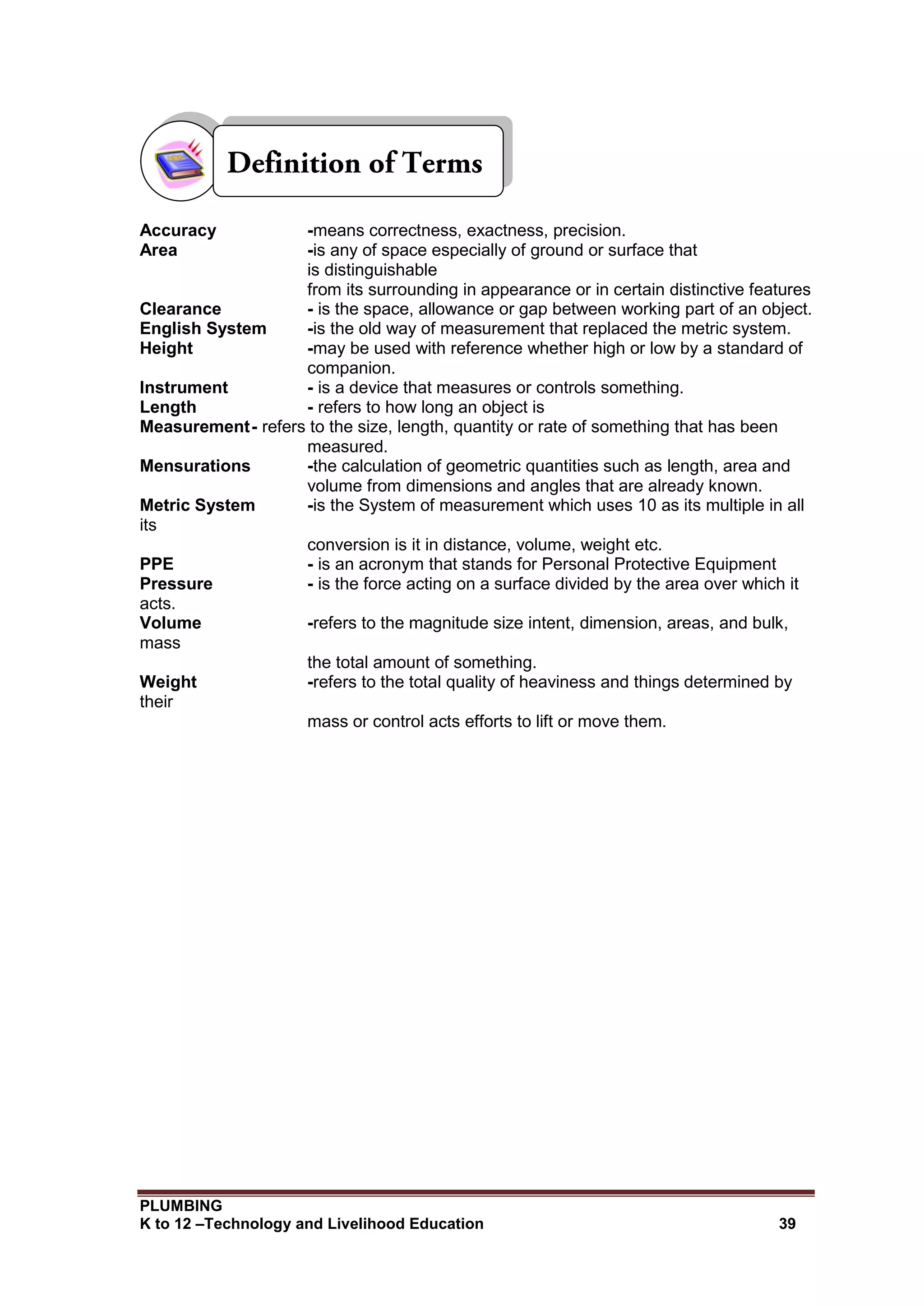 PLUMBING
K to 12 –Technology and Livelihood Education 39
Accuracy -means correctness, exactness, precision.
Area -is any of space especially of ground or surface that
is distinguishable
from its surrounding in appearance or in certain distinctive features
Clearance - is the space, allowance or gap between working part of an object.
English System -is the old way of measurement that replaced the metric system.
Height -may be used with reference whether high or low by a standard of
companion.
Instrument - is a device that measures or controls something.
Length - refers to how long an object is
Measurement- refers to the size, length, quantity or rate of something that has been
measured.
Mensurations -the calculation of geometric quantities such as length, area and
volume from dimensions and angles that are already known.
Metric System -is the System of measurement which uses 10 as its multiple in all
its
conversion is it in distance, volume, weight etc.
PPE - is an acronym that stands for Personal Protective Equipment
Pressure - is the force acting on a surface divided by the area over which it
acts.
Volume -refers to the magnitude size intent, dimension, areas, and bulk,
mass
the total amount of something.
Weight -refers to the total quality of heaviness and things determined by
their
mass or control acts efforts to lift or move them.
 