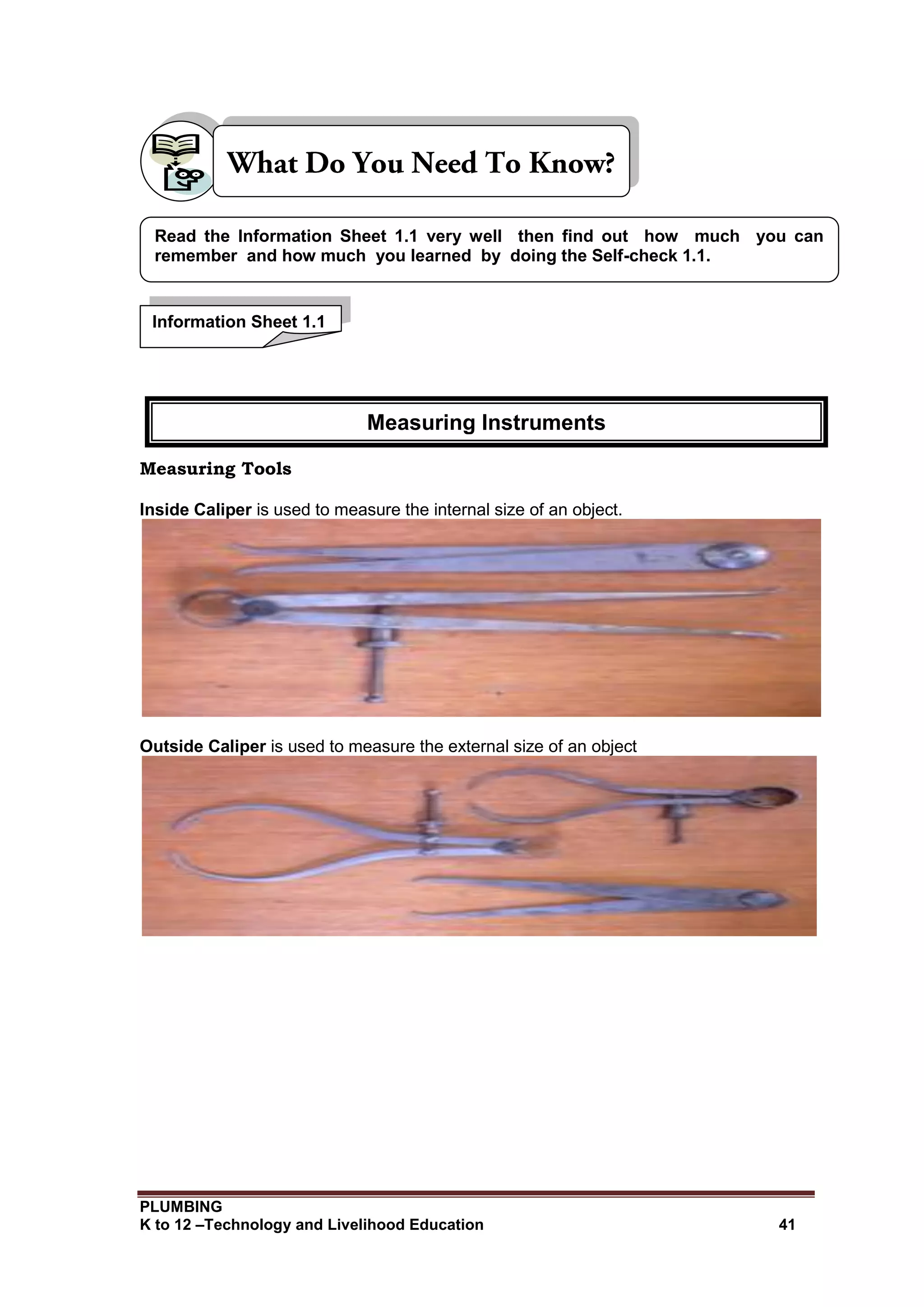 PLUMBING
K to 12 –Technology and Livelihood Education 41
Measuring Tools
Inside Caliper is used to measure the internal size of an object.
Outside Caliper is used to measure the external size of an object
Information Sheet 1.1
Read the Information Sheet 1.1 very well then find out how much you can
remember and how much you learned by doing the Self-check 1.1.
Measuring Instruments
 