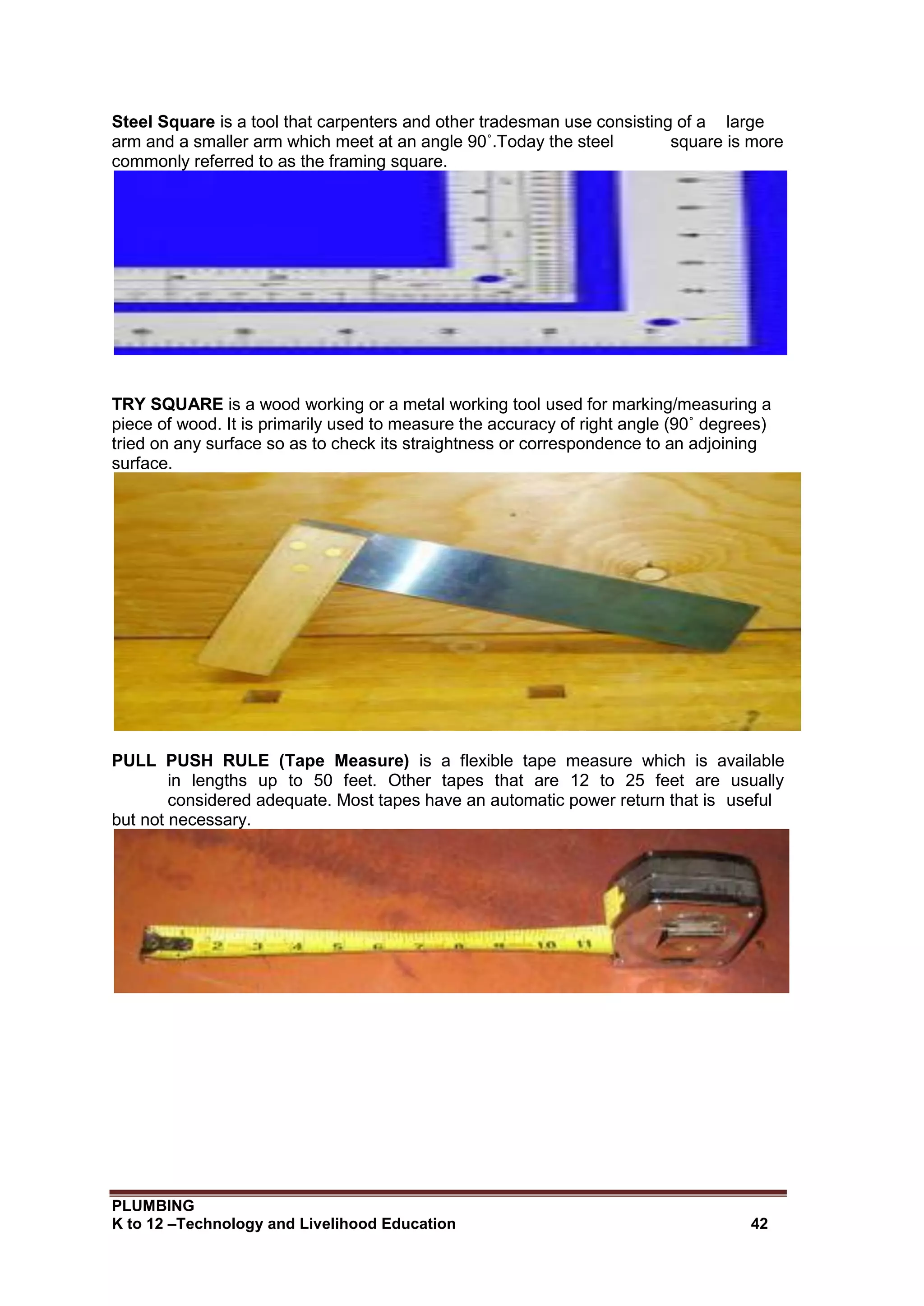 PLUMBING
K to 12 –Technology and Livelihood Education 42
Steel Square is a tool that carpenters and other tradesman use consisting of a large
arm and a smaller arm which meet at an angle 90˚.Today the steel square is more
commonly referred to as the framing square.
TRY SQUARE is a wood working or a metal working tool used for marking/measuring a
piece of wood. It is primarily used to measure the accuracy of right angle (90˚ degrees)
tried on any surface so as to check its straightness or correspondence to an adjoining
surface.
PULL PUSH RULE (Tape Measure) is a flexible tape measure which is available
in lengths up to 50 feet. Other tapes that are 12 to 25 feet are usually
considered adequate. Most tapes have an automatic power return that is useful
but not necessary.
 