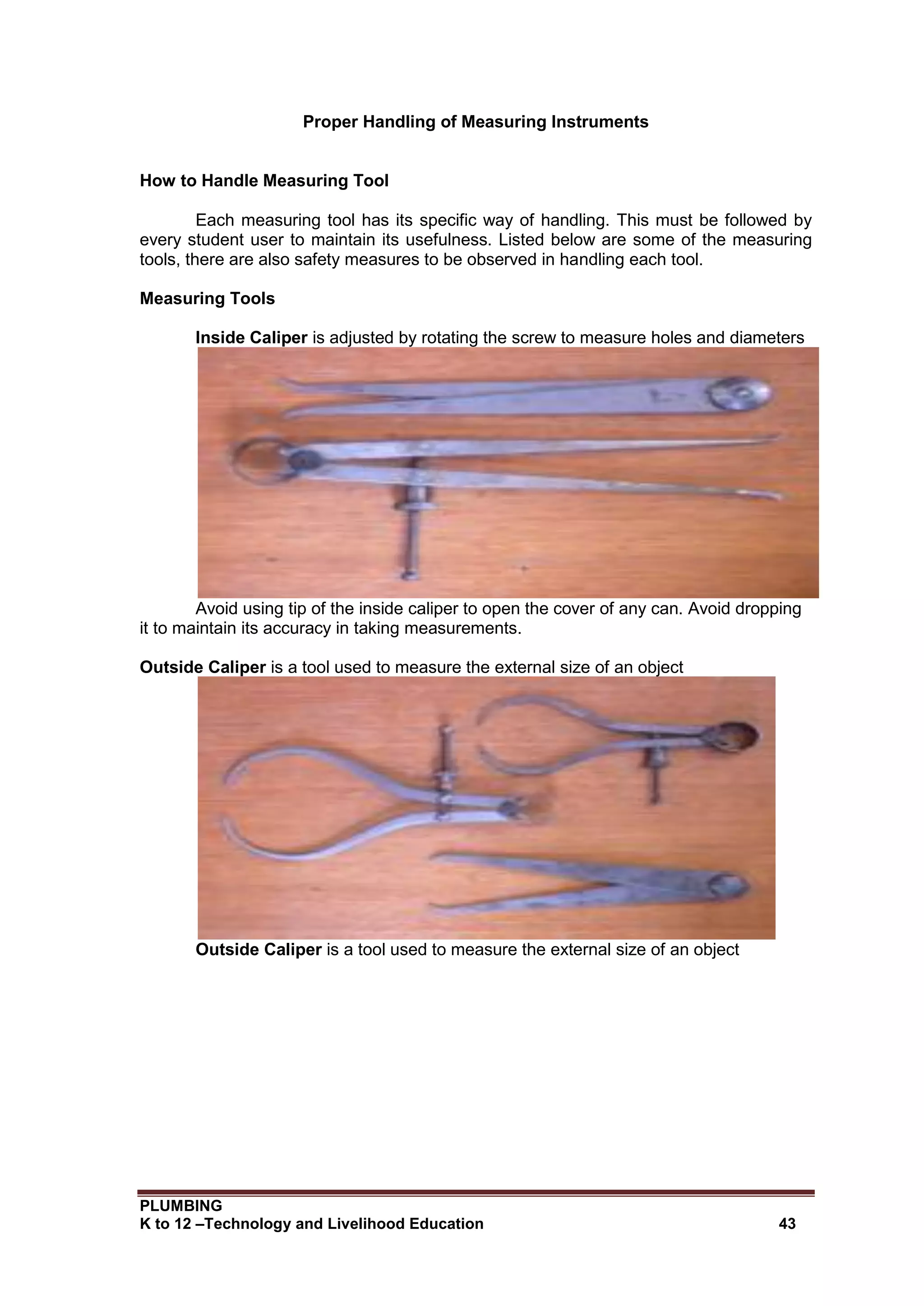PLUMBING
K to 12 –Technology and Livelihood Education 43
Proper Handling of Measuring Instruments
How to Handle Measuring Tool
Each measuring tool has its specific way of handling. This must be followed by
every student user to maintain its usefulness. Listed below are some of the measuring
tools, there are also safety measures to be observed in handling each tool.
Measuring Tools
Inside Caliper is adjusted by rotating the screw to measure holes and diameters
Avoid using tip of the inside caliper to open the cover of any can. Avoid dropping
it to maintain its accuracy in taking measurements.
Outside Caliper is a tool used to measure the external size of an object
Outside Caliper is a tool used to measure the external size of an object
 