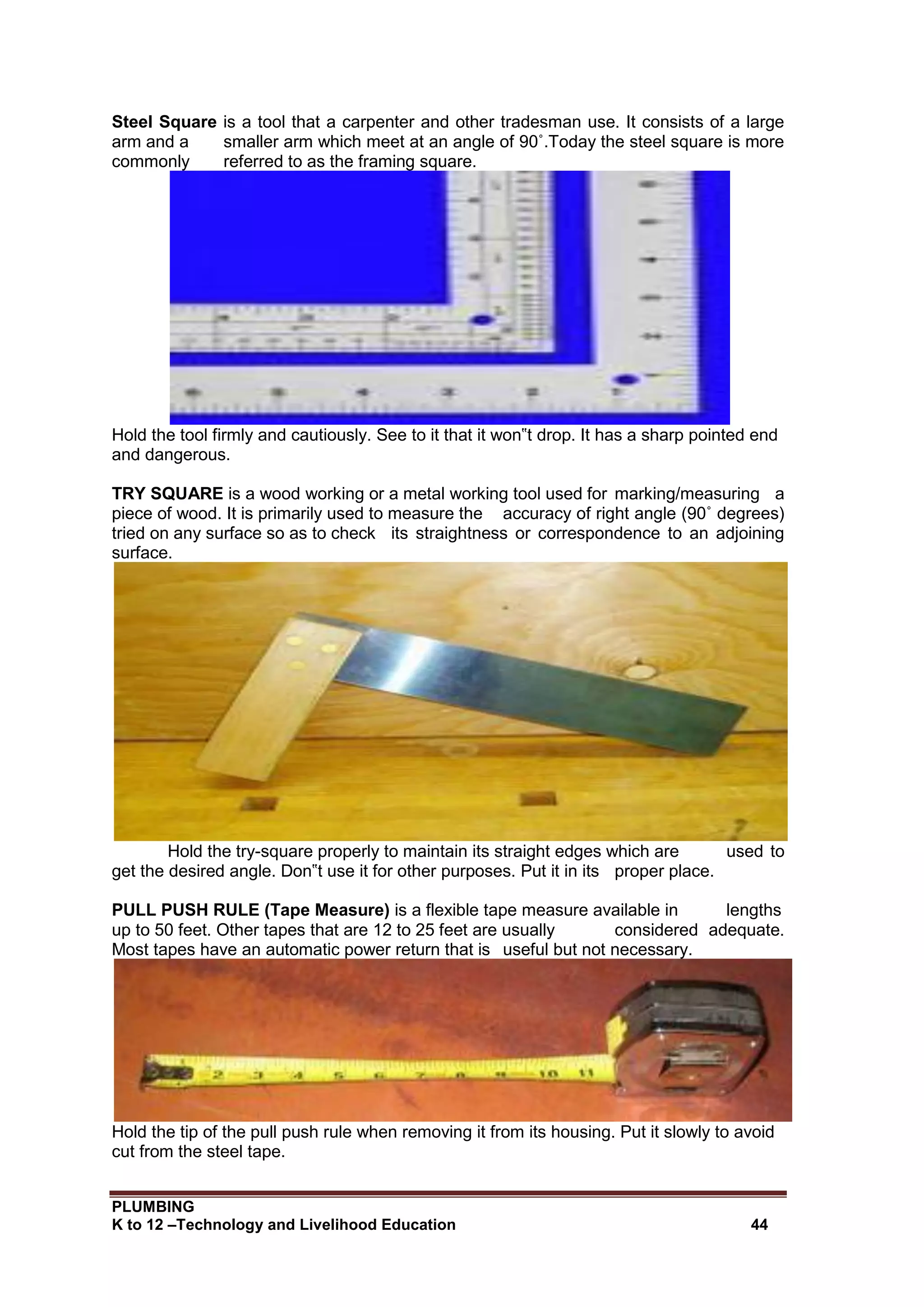 PLUMBING
K to 12 –Technology and Livelihood Education 44
Steel Square is a tool that a carpenter and other tradesman use. It consists of a large
arm and a smaller arm which meet at an angle of 90˚.Today the steel square is more
commonly referred to as the framing square.
Hold the tool firmly and cautiously. See to it that it won‟t drop. It has a sharp pointed end
and dangerous.
TRY SQUARE is a wood working or a metal working tool used for marking/measuring a
piece of wood. It is primarily used to measure the accuracy of right angle (90˚ degrees)
tried on any surface so as to check its straightness or correspondence to an adjoining
surface.
Hold the try-square properly to maintain its straight edges which are used to
get the desired angle. Don‟t use it for other purposes. Put it in its proper place.
PULL PUSH RULE (Tape Measure) is a flexible tape measure available in lengths
up to 50 feet. Other tapes that are 12 to 25 feet are usually considered adequate.
Most tapes have an automatic power return that is useful but not necessary.
Hold the tip of the pull push rule when removing it from its housing. Put it slowly to avoid
cut from the steel tape.
 