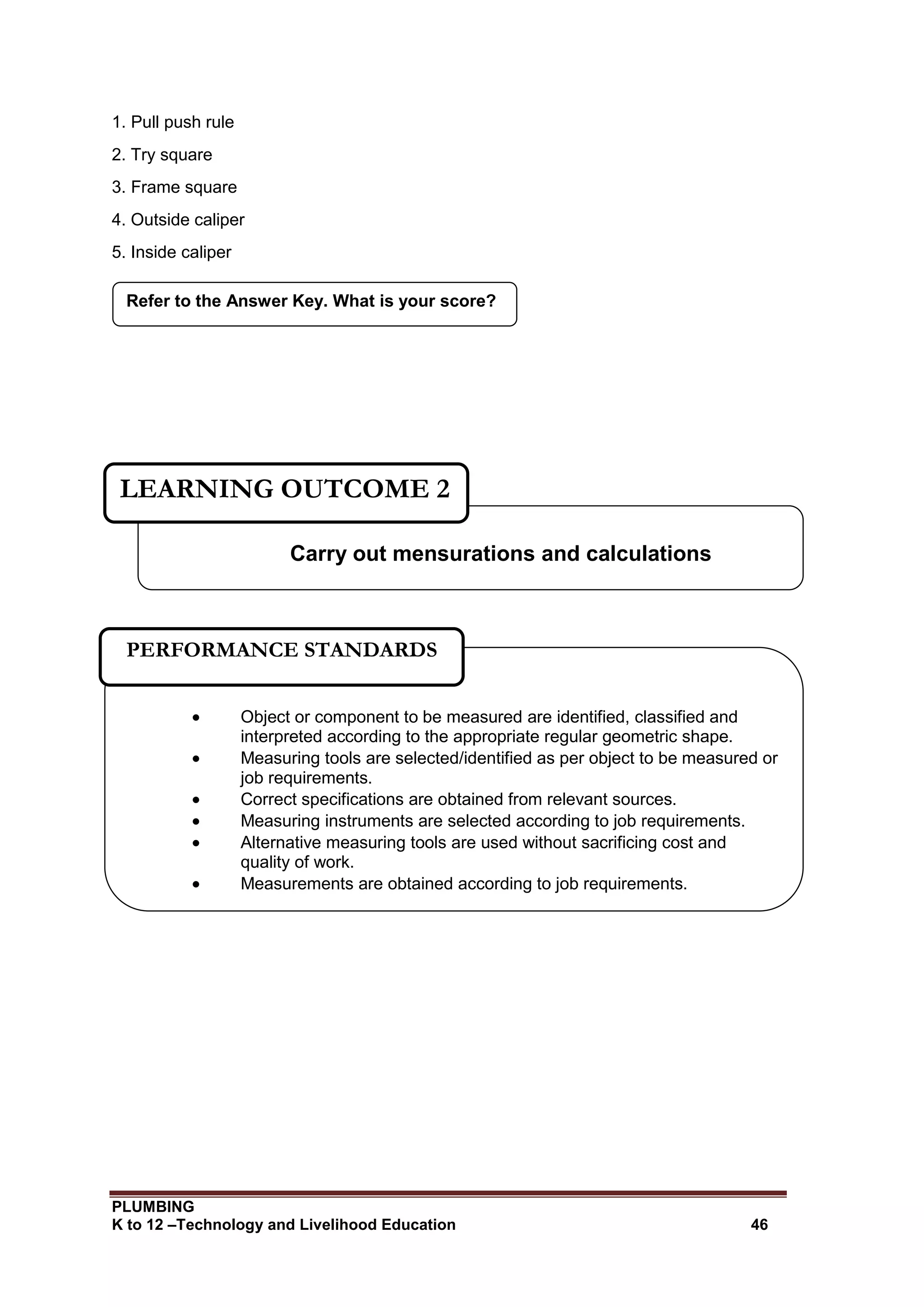 PLUMBING
K to 12 –Technology and Livelihood Education 46
1. Pull push rule
2. Try square
3. Frame square
4. Outside caliper
5. Inside caliper
Refer to the Answer Key. What is your score?
Carry out mensurations and calculations
LEARNING OUTCOME 2
 Object or component to be measured are identified, classified and
interpreted according to the appropriate regular geometric shape.
 Measuring tools are selected/identified as per object to be measured or
job requirements.
 Correct specifications are obtained from relevant sources.
 Measuring instruments are selected according to job requirements.
 Alternative measuring tools are used without sacrificing cost and
quality of work.
 Measurements are obtained according to job requirements.
PERFORMANCE STANDARDS
 