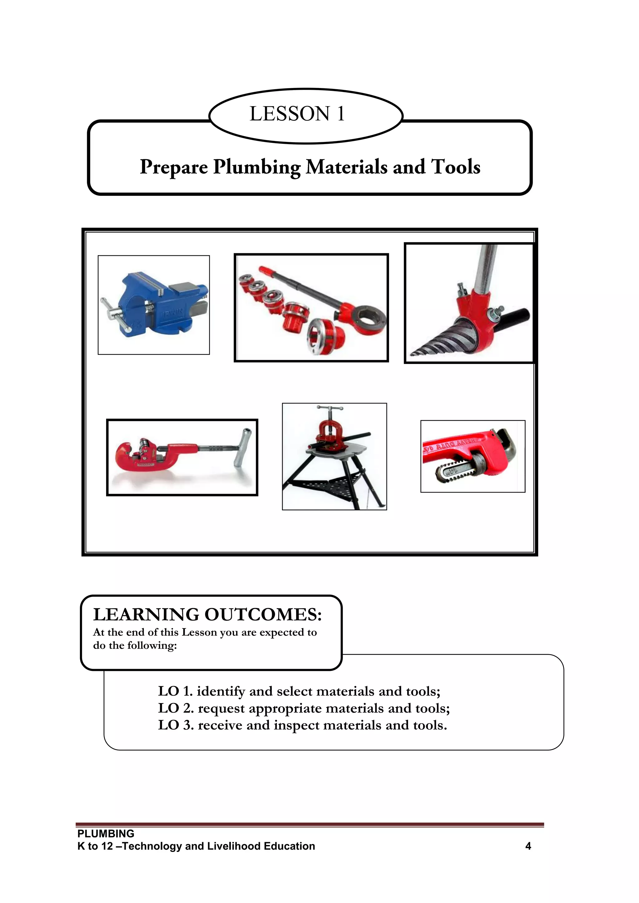 PLUMBING
K to 12 –Technology and Livelihood Education 4
LESSON 1
LO 1. identify and select materials and tools;
LO 2. request appropriate materials and tools;
LO 3. receive and inspect materials and tools.
LEARNING OUTCOMES:
At the end of this Lesson you are expected to
do the following:
 