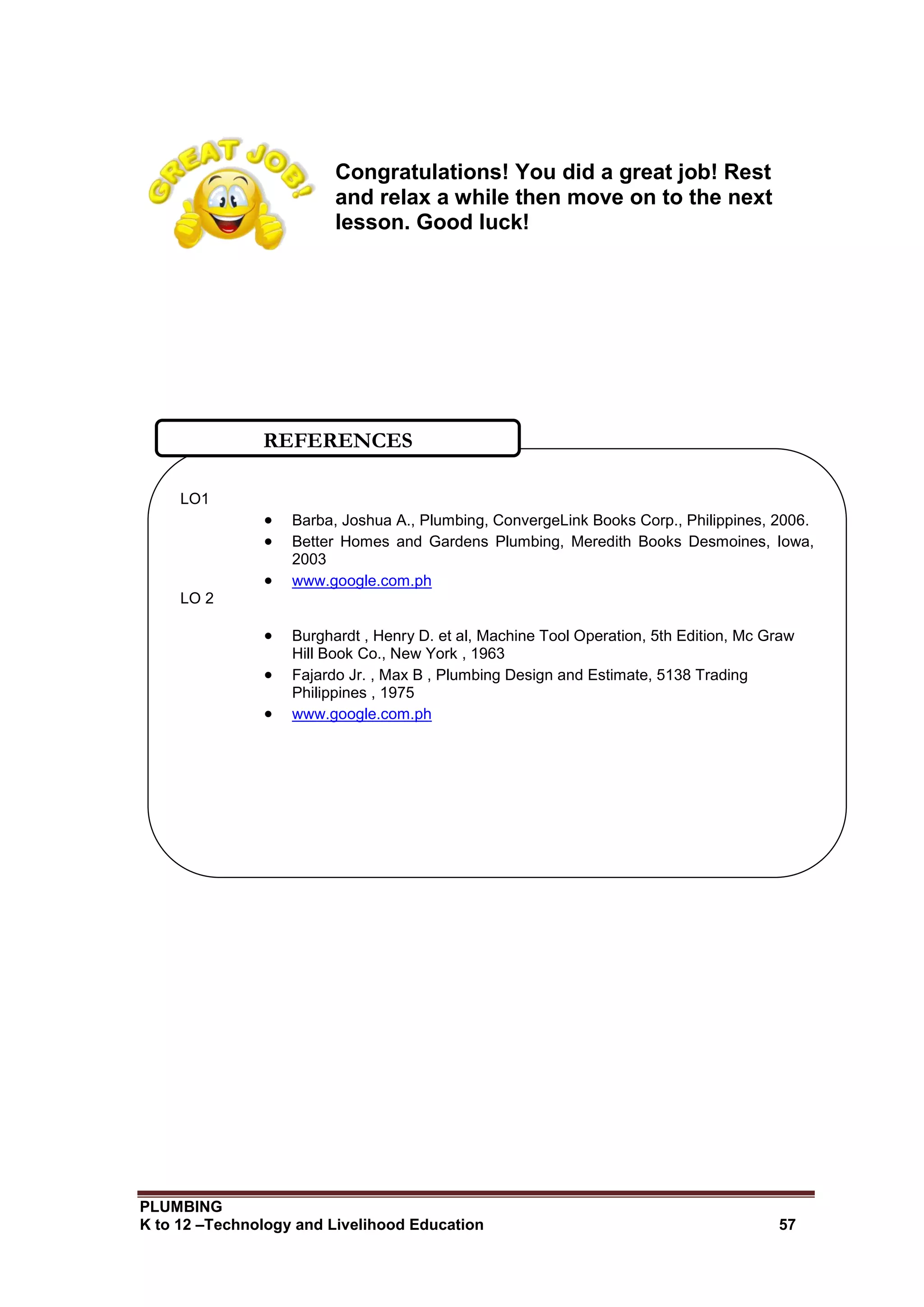 PLUMBING
K to 12 –Technology and Livelihood Education 57
Congratulations! You did a great job! Rest
and relax a while then move on to the next
lesson. Good luck!
LO1
 Barba, Joshua A., Plumbing, ConvergeLink Books Corp., Philippines, 2006.
 Better Homes and Gardens Plumbing, Meredith Books Desmoines, Iowa,
2003
 www.google.com.ph
LO 2
 Burghardt , Henry D. et al, Machine Tool Operation, 5th Edition, Mc Graw
Hill Book Co., New York , 1963
 Fajardo Jr. , Max B , Plumbing Design and Estimate, 5138 Trading
Philippines , 1975
 www.google.com.ph
REFERENCES
 