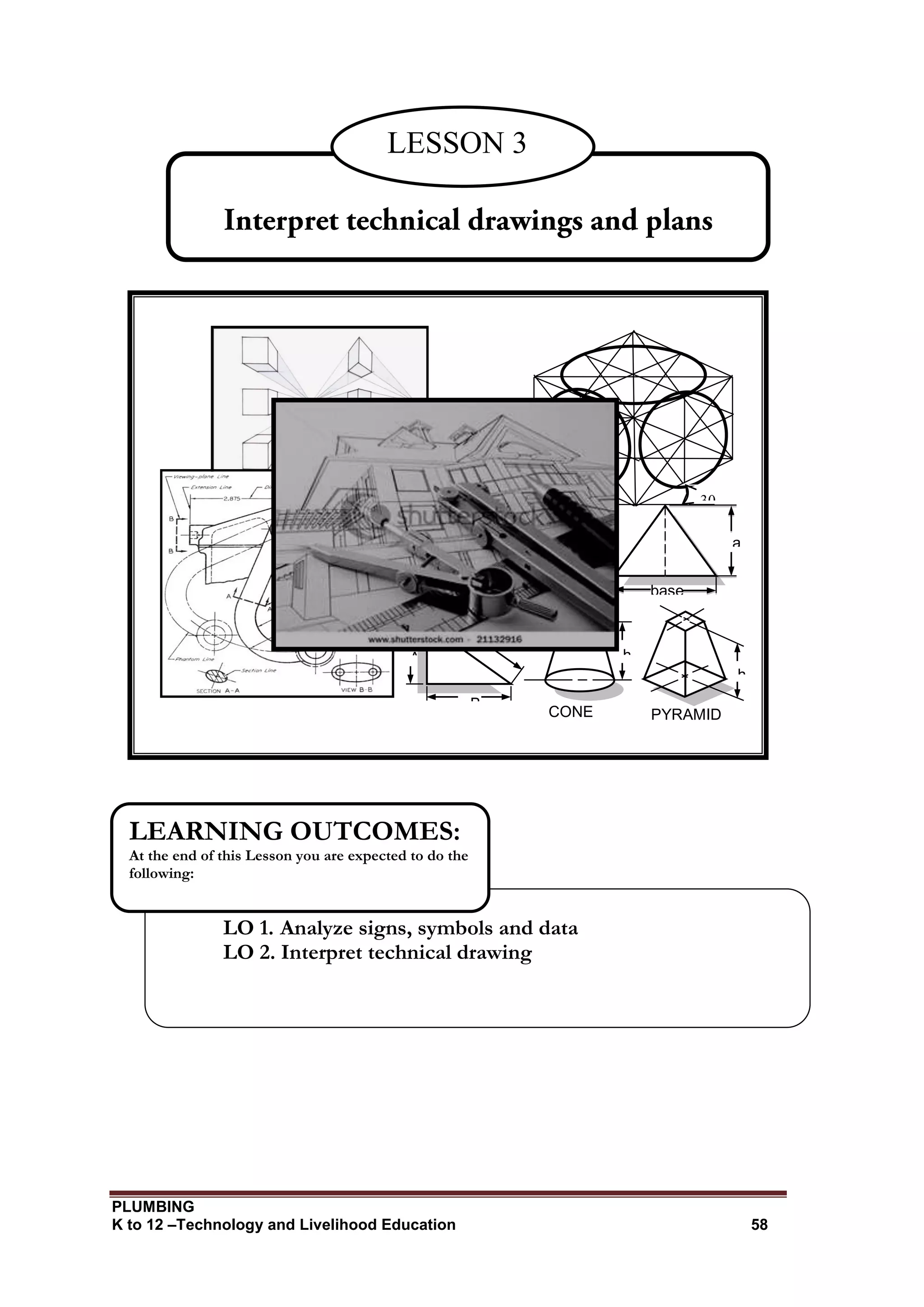 PLUMBING
K to 12 –Technology and Livelihood Education 58
LESSON 3
LO 1. Analyze signs, symbols and data
LO 2. Interpret technical drawing
LEARNING OUTCOMES:
At the end of this Lesson you are expected to do the
following:
30
0
30
0
H
B
A
a
l
t
base
h
h
CONE PYRAMID
 