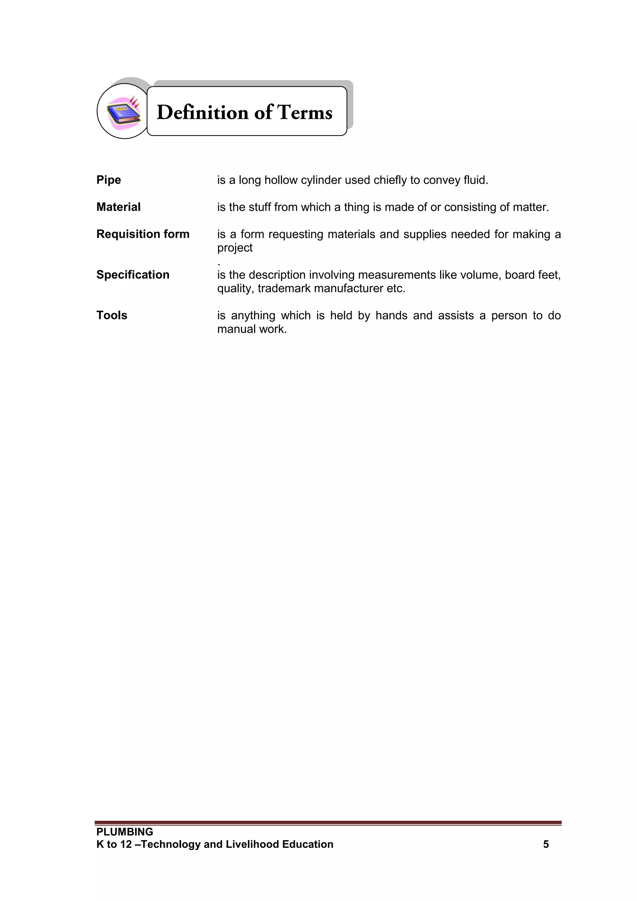 PLUMBING
K to 12 –Technology and Livelihood Education 5
Pipe is a long hollow cylinder used chiefly to convey fluid.
Material is the stuff from which a thing is made of or consisting of matter.
Requisition form is a form requesting materials and supplies needed for making a
project
.
Specification is the description involving measurements like volume, board feet,
quality, trademark manufacturer etc.
Tools is anything which is held by hands and assists a person to do
manual work.
 