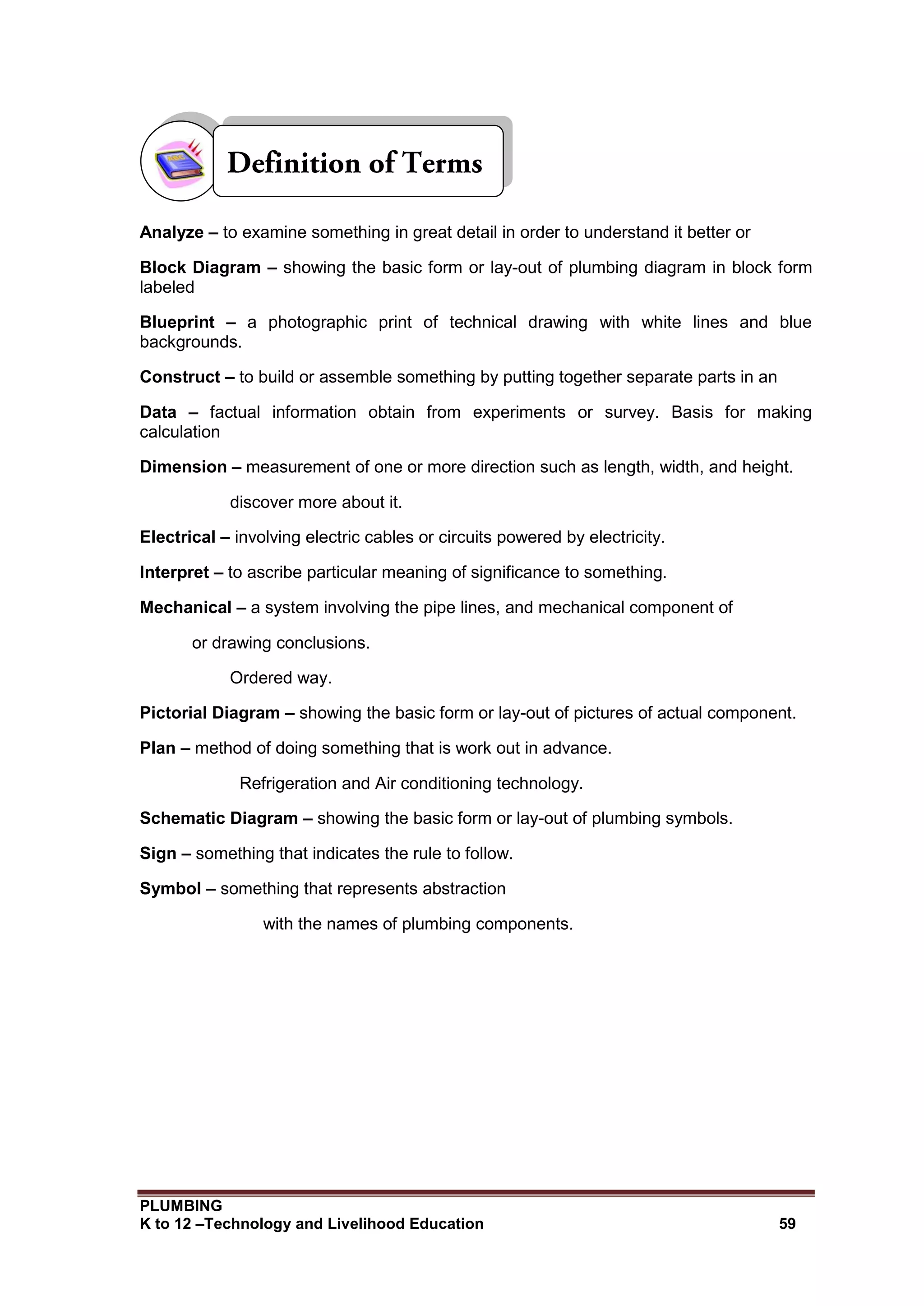 PLUMBING
K to 12 –Technology and Livelihood Education 59
Analyze – to examine something in great detail in order to understand it better or
Block Diagram – showing the basic form or lay-out of plumbing diagram in block form
labeled
Blueprint – a photographic print of technical drawing with white lines and blue
backgrounds.
Construct – to build or assemble something by putting together separate parts in an
Data – factual information obtain from experiments or survey. Basis for making
calculation
Dimension – measurement of one or more direction such as length, width, and height.
discover more about it.
Electrical – involving electric cables or circuits powered by electricity.
Interpret – to ascribe particular meaning of significance to something.
Mechanical – a system involving the pipe lines, and mechanical component of
or drawing conclusions.
Ordered way.
Pictorial Diagram – showing the basic form or lay-out of pictures of actual component.
Plan – method of doing something that is work out in advance.
Refrigeration and Air conditioning technology.
Schematic Diagram – showing the basic form or lay-out of plumbing symbols.
Sign – something that indicates the rule to follow.
Symbol – something that represents abstraction
with the names of plumbing components.
 