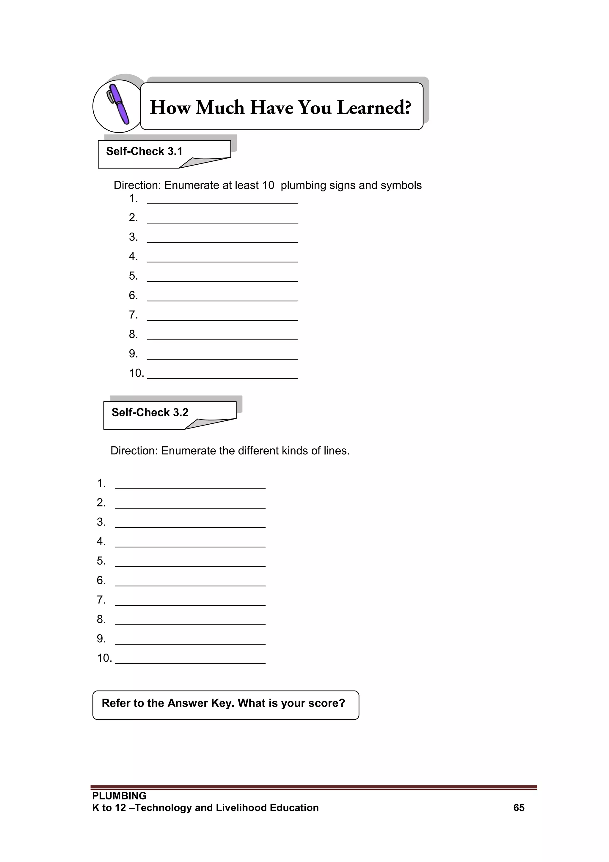 PLUMBING
K to 12 –Technology and Livelihood Education 65
Direction: Enumerate at least 10 plumbing signs and symbols
1. ________________________
2. ________________________
3. ________________________
4. ________________________
5. ________________________
6. ________________________
7. ________________________
8. ________________________
9. ________________________
10. ________________________
Direction: Enumerate the different kinds of lines.
1. ________________________
2. ________________________
3. ________________________
4. ________________________
5. ________________________
6. ________________________
7. ________________________
8. ________________________
9. ________________________
10. ________________________
Refer to the Answer Key. What is your score?
Self-Check 3.1
Self-Check 3.2
 