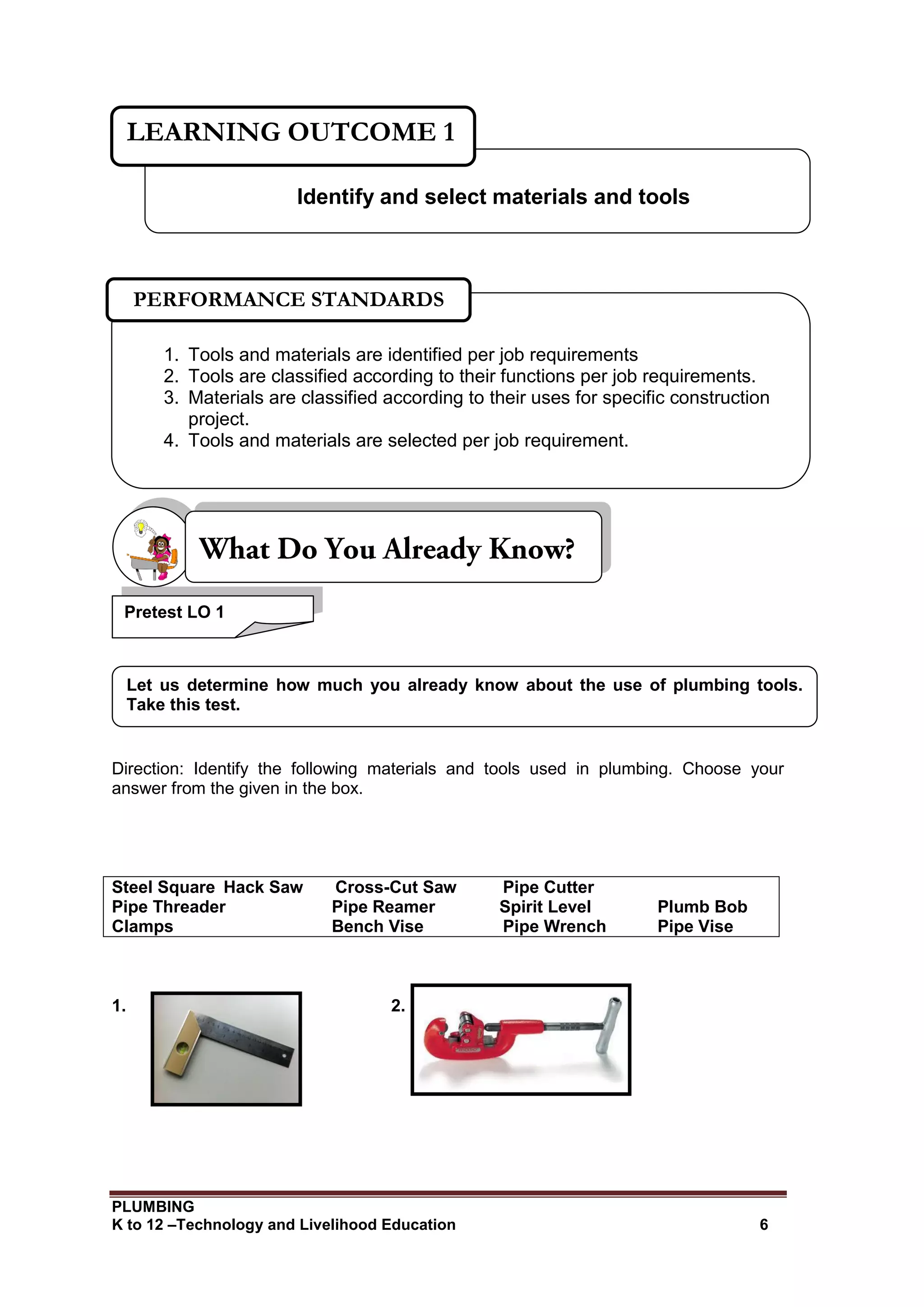 PLUMBING
K to 12 –Technology and Livelihood Education 6
Direction: Identify the following materials and tools used in plumbing. Choose your
answer from the given in the box.
Steel Square Hack Saw Cross-Cut Saw Pipe Cutter
Pipe Threader Pipe Reamer Spirit Level Plumb Bob
Clamps Bench Vise Pipe Wrench Pipe Vise
1. 2.
Identify and select materials and tools
LEARNING OUTCOME 1
1. Tools and materials are identified per job requirements
2. Tools are classified according to their functions per job requirements.
3. Materials are classified according to their uses for specific construction
project.
4. Tools and materials are selected per job requirement.
PERFORMANCE STANDARDS
Let us determine how much you already know about the use of plumbing tools.
Take this test.
Pretest LO 1
 