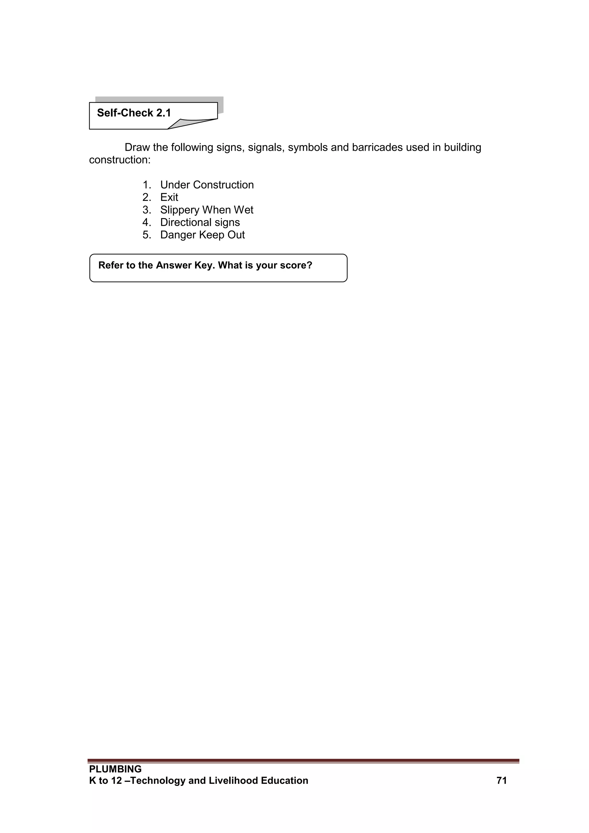 PLUMBING
K to 12 –Technology and Livelihood Education 71
Draw the following signs, signals, symbols and barricades used in building
construction:
1. Under Construction
2. Exit
3. Slippery When Wet
4. Directional signs
5. Danger Keep Out
Refer to the Answer Key. What is your score?
Self-Check 2.1
 