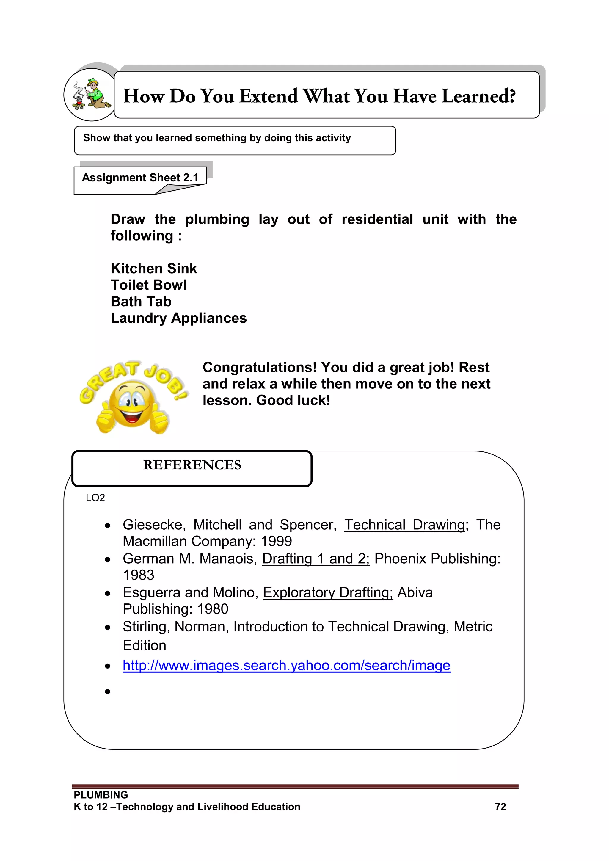 PLUMBING
K to 12 –Technology and Livelihood Education 72
Draw the plumbing lay out of residential unit with the
following :
Kitchen Sink
Toilet Bowl
Bath Tab
Laundry Appliances
Congratulations! You did a great job! Rest
and relax a while then move on to the next
lesson. Good luck!
Show that you learned something by doing this activity
Assignment Sheet 2.1
LO2
 Giesecke, Mitchell and Spencer, Technical Drawing; The
Macmillan Company: 1999
 German M. Manaois, Drafting 1 and 2; Phoenix Publishing:
1983
 Esguerra and Molino, Exploratory Drafting; Abiva
Publishing: 1980
 Stirling, Norman, Introduction to Technical Drawing, Metric
Edition
 http://www.images.search.yahoo.com/search/image

REFERENCES
 