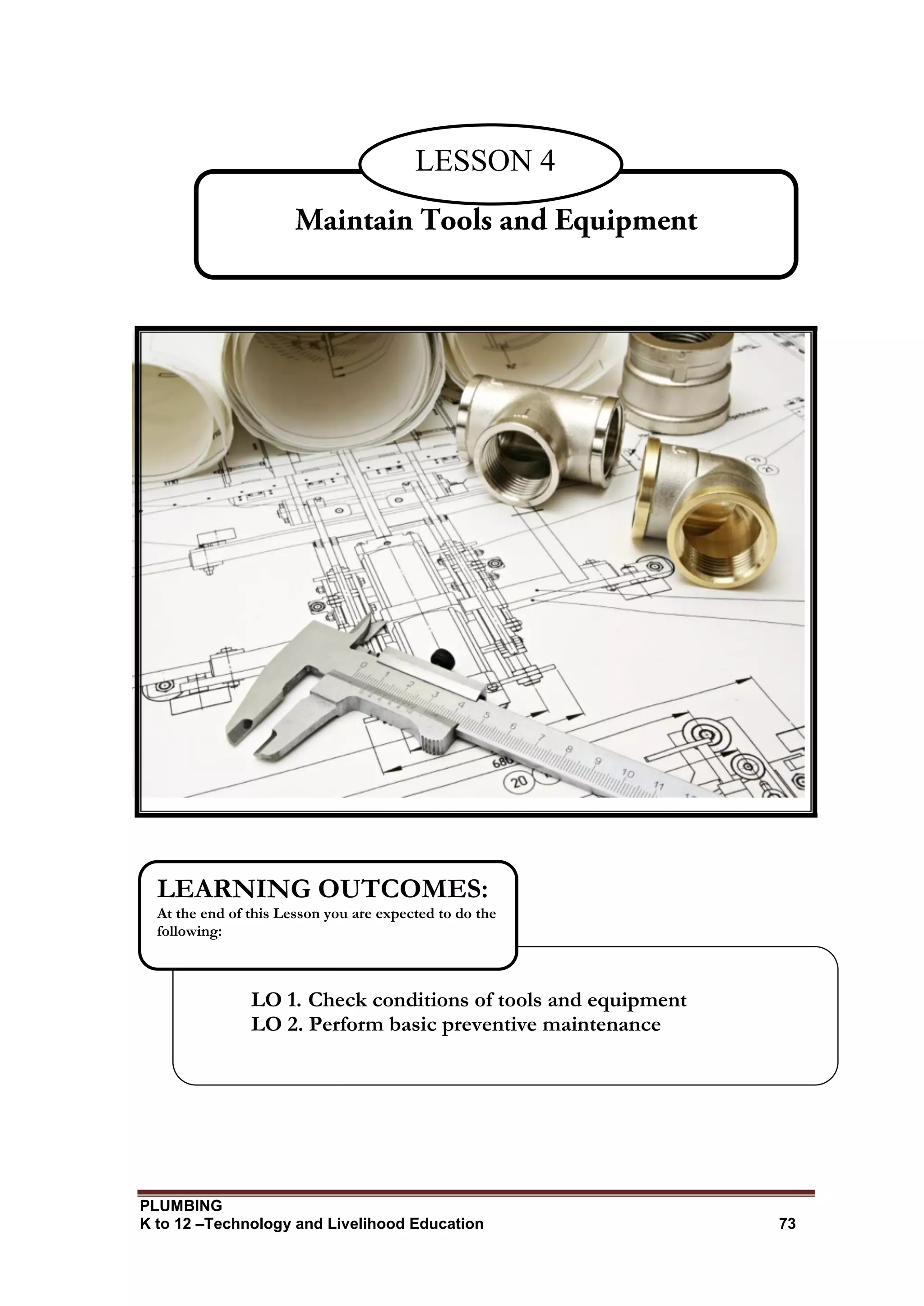 PLUMBING
K to 12 –Technology and Livelihood Education 73
LESSON 4
LO 1. Check conditions of tools and equipment
LO 2. Perform basic preventive maintenance
LEARNING OUTCOMES:
At the end of this Lesson you are expected to do the
following:
 