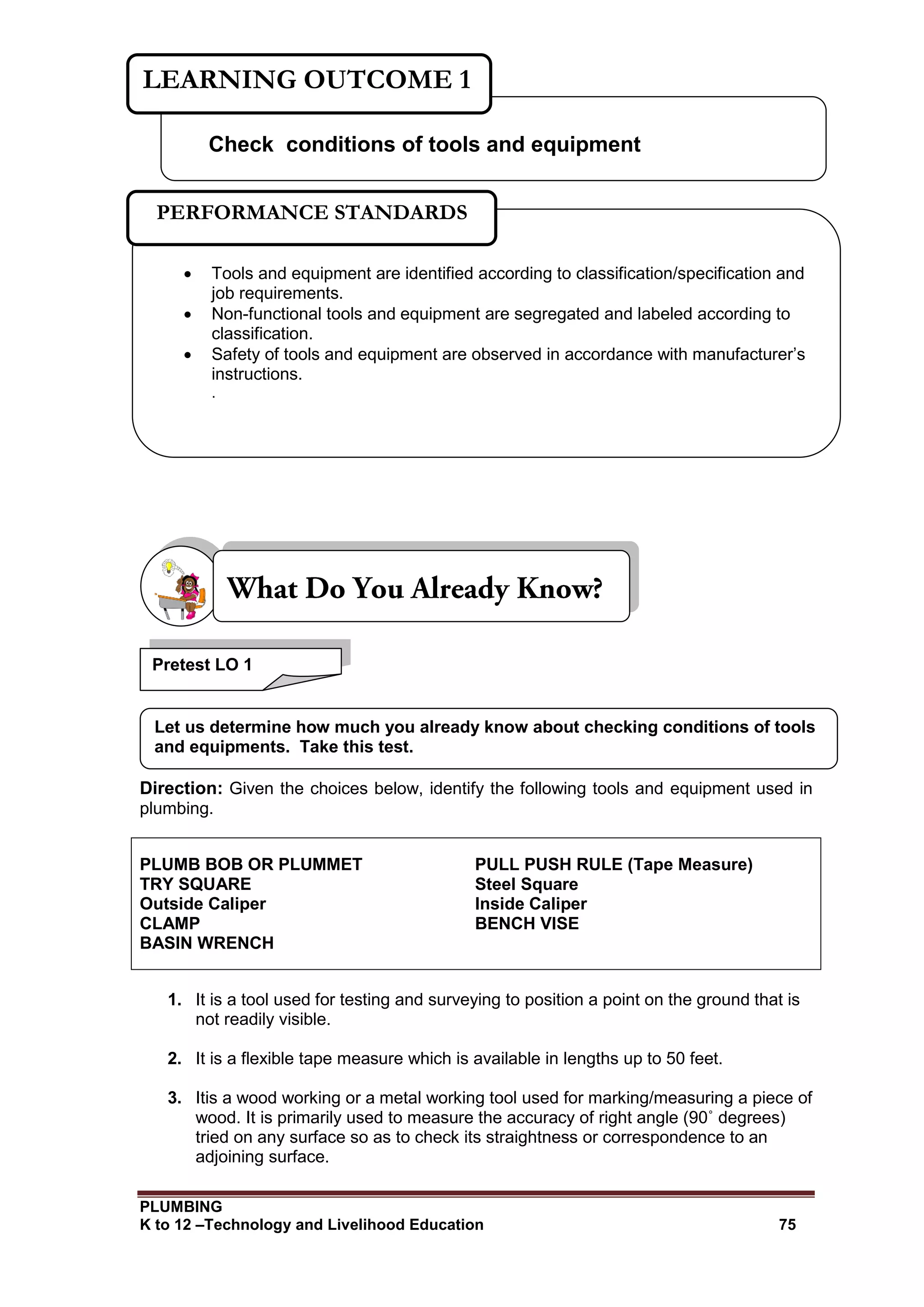 PLUMBING
K to 12 –Technology and Livelihood Education 75
Direction: Given the choices below, identify the following tools and equipment used in
plumbing.
PLUMB BOB OR PLUMMET PULL PUSH RULE (Tape Measure)
TRY SQUARE Steel Square
Outside Caliper Inside Caliper
CLAMP BENCH VISE
BASIN WRENCH
1. It is a tool used for testing and surveying to position a point on the ground that is
not readily visible.
2. It is a flexible tape measure which is available in lengths up to 50 feet.
3. Itis a wood working or a metal working tool used for marking/measuring a piece of
wood. It is primarily used to measure the accuracy of right angle (90˚ degrees)
tried on any surface so as to check its straightness or correspondence to an
adjoining surface.
Check conditions of tools and equipment
LEARNING OUTCOME 1
 Tools and equipment are identified according to classification/specification and
job requirements.
 Non-functional tools and equipment are segregated and labeled according to
classification.
 Safety of tools and equipment are observed in accordance with manufacturer’s
instructions.
.
PERFORMANCE STANDARDS
Pretest LO 1
Let us determine how much you already know about checking conditions of tools
and equipments. Take this test.
 