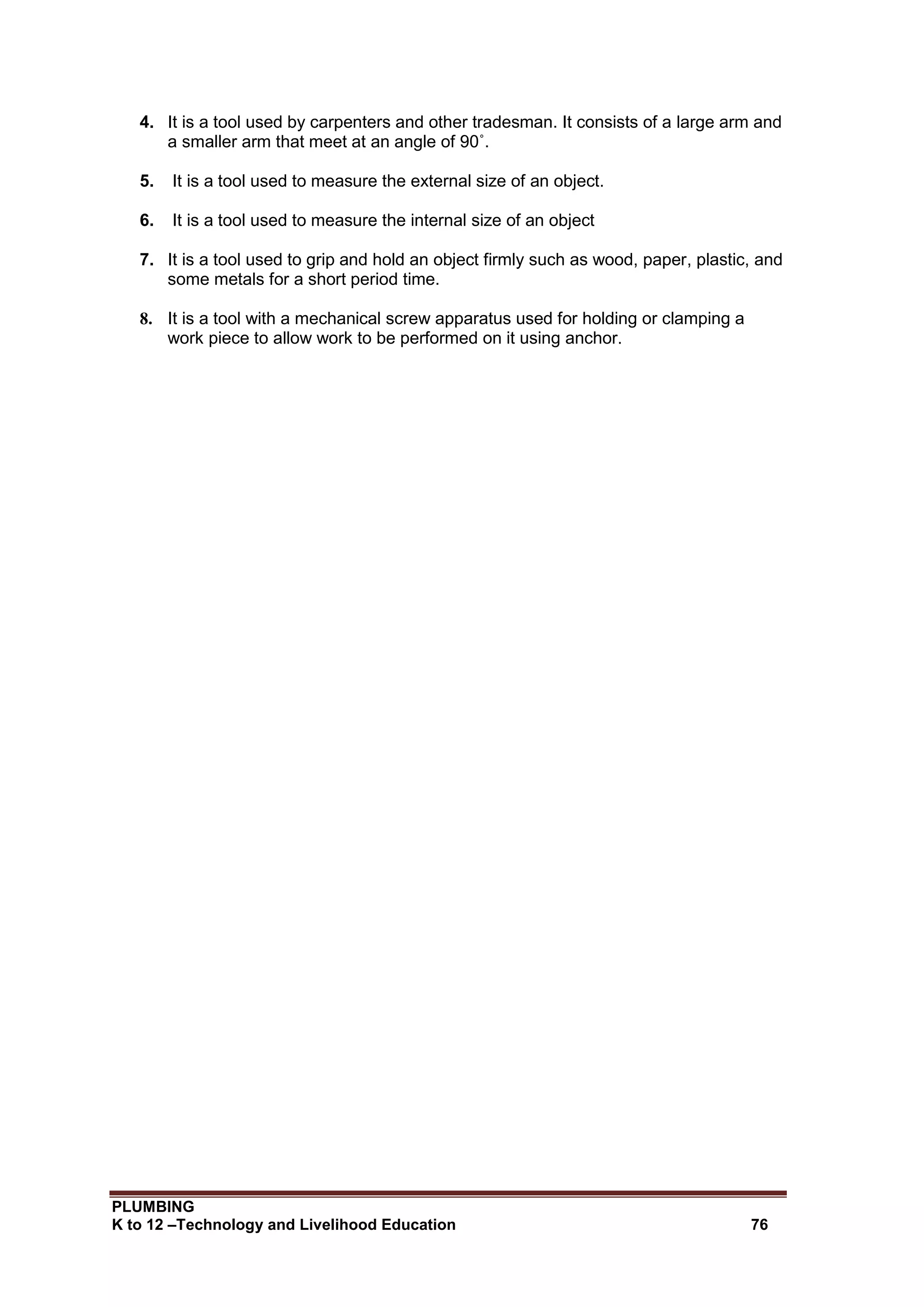 PLUMBING
K to 12 –Technology and Livelihood Education 76
4. It is a tool used by carpenters and other tradesman. It consists of a large arm and
a smaller arm that meet at an angle of 90˚.
5. It is a tool used to measure the external size of an object.
6. It is a tool used to measure the internal size of an object
7. It is a tool used to grip and hold an object firmly such as wood, paper, plastic, and
some metals for a short period time.
8. It is a tool with a mechanical screw apparatus used for holding or clamping a
work piece to allow work to be performed on it using anchor.
 