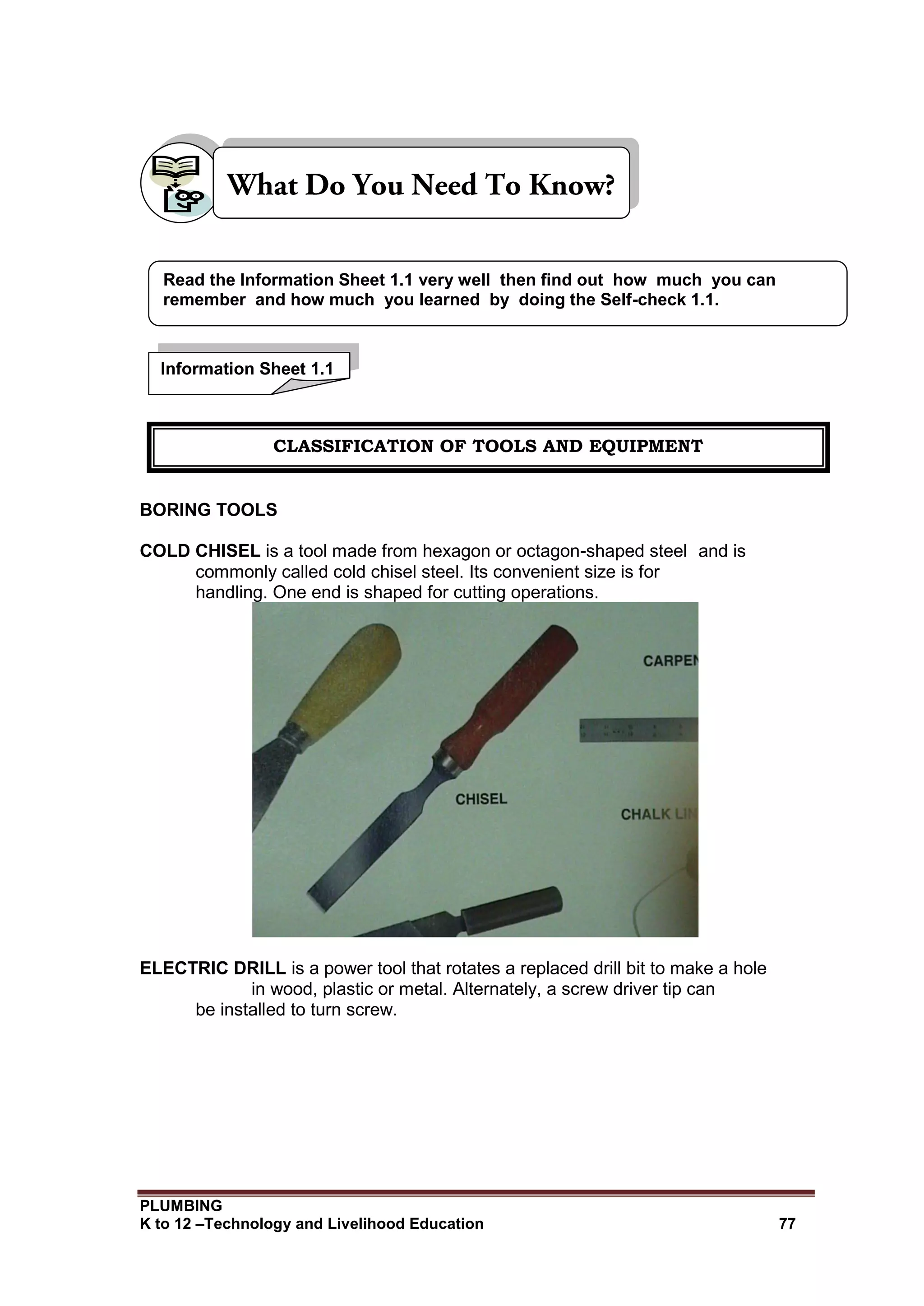 PLUMBING
K to 12 –Technology and Livelihood Education 77
BORING TOOLS
COLD CHISEL is a tool made from hexagon or octagon-shaped steel and is
commonly called cold chisel steel. Its convenient size is for
handling. One end is shaped for cutting operations.
ELECTRIC DRILL is a power tool that rotates a replaced drill bit to make a hole
in wood, plastic or metal. Alternately, a screw driver tip can
be installed to turn screw.
Read the Information Sheet 1.1 very well then find out how much you can
remember and how much you learned by doing the Self-check 1.1.
Information Sheet 1.1
CLASSIFICATION OF TOOLS AND EQUIPMENT
 