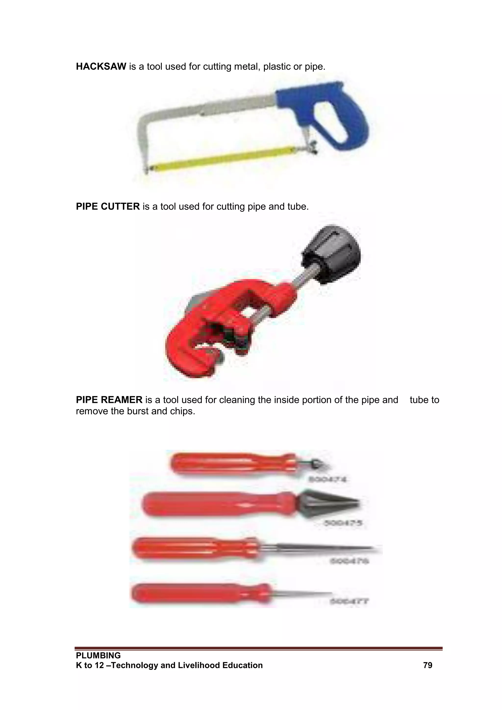 PLUMBING
K to 12 –Technology and Livelihood Education 79
HACKSAW is a tool used for cutting metal, plastic or pipe.
PIPE CUTTER is a tool used for cutting pipe and tube.
PIPE REAMER is a tool used for cleaning the inside portion of the pipe and tube to
remove the burst and chips.
 