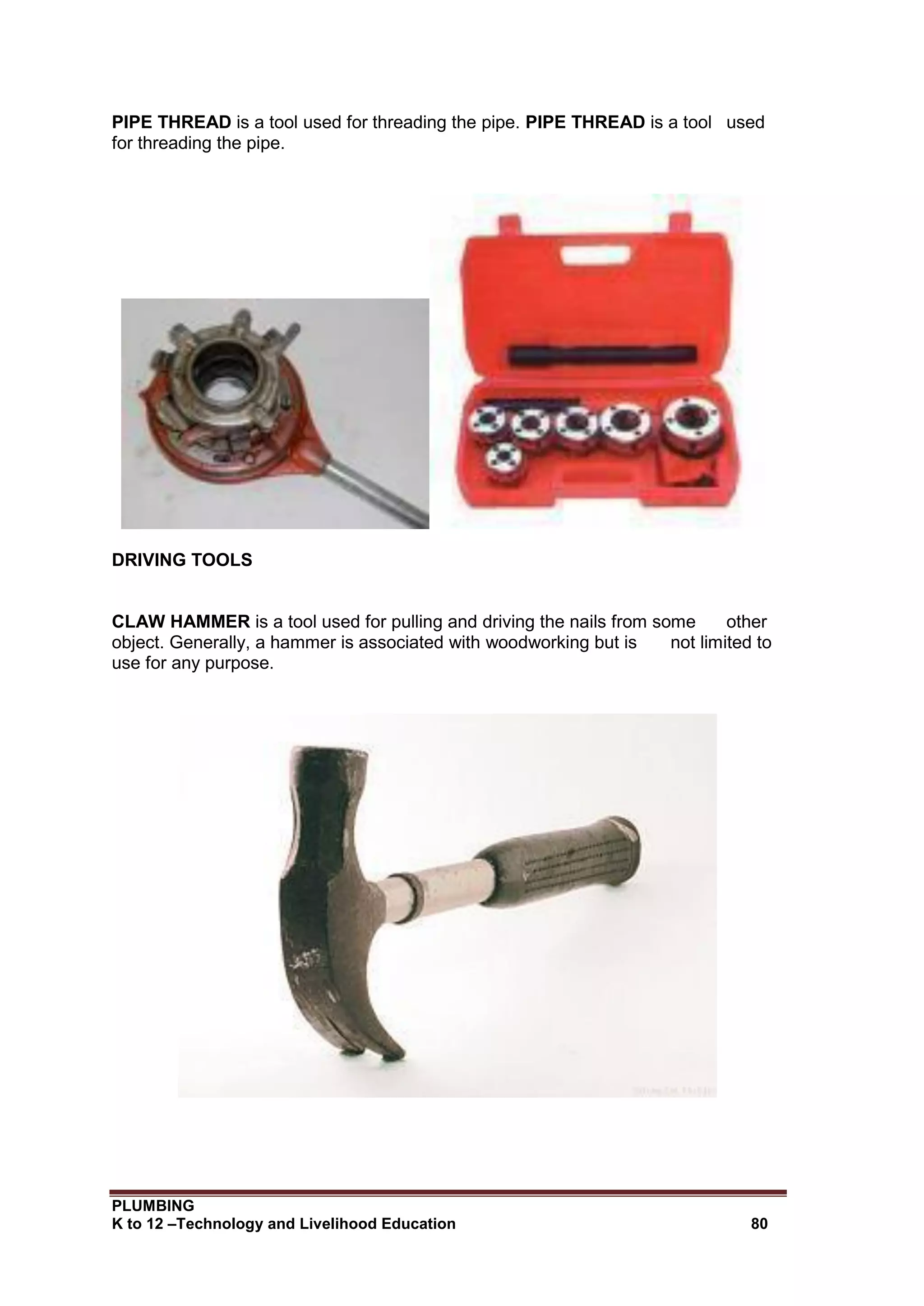 PLUMBING
K to 12 –Technology and Livelihood Education 80
PIPE THREAD is a tool used for threading the pipe. PIPE THREAD is a tool used
for threading the pipe.
DRIVING TOOLS
CLAW HAMMER is a tool used for pulling and driving the nails from some other
object. Generally, a hammer is associated with woodworking but is not limited to
use for any purpose.
 