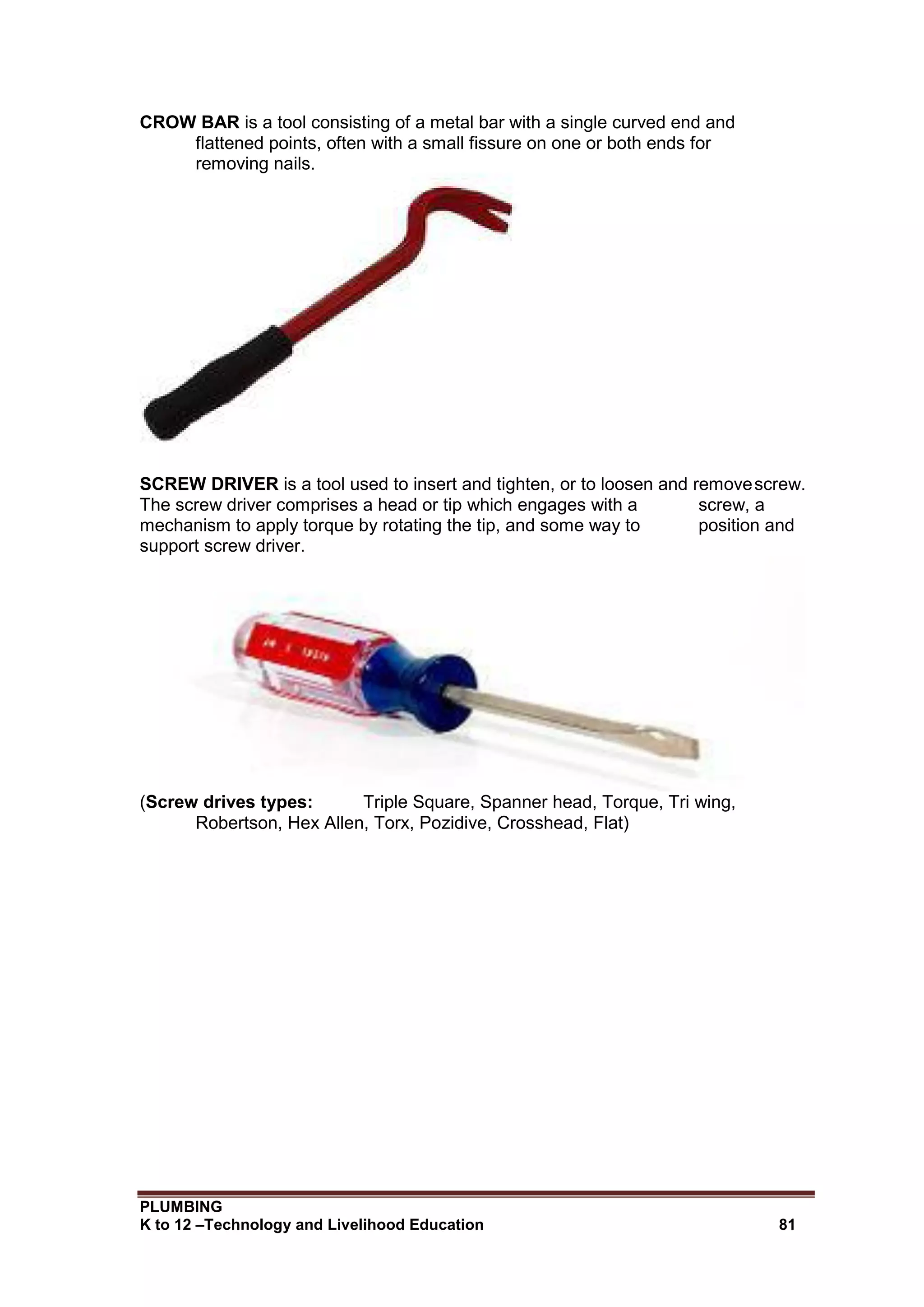 PLUMBING
K to 12 –Technology and Livelihood Education 81
CROW BAR is a tool consisting of a metal bar with a single curved end and
flattened points, often with a small fissure on one or both ends for
removing nails.
SCREW DRIVER is a tool used to insert and tighten, or to loosen and removescrew.
The screw driver comprises a head or tip which engages with a screw, a
mechanism to apply torque by rotating the tip, and some way to position and
support screw driver.
(Screw drives types: Triple Square, Spanner head, Torque, Tri wing,
Robertson, Hex Allen, Torx, Pozidive, Crosshead, Flat)
 