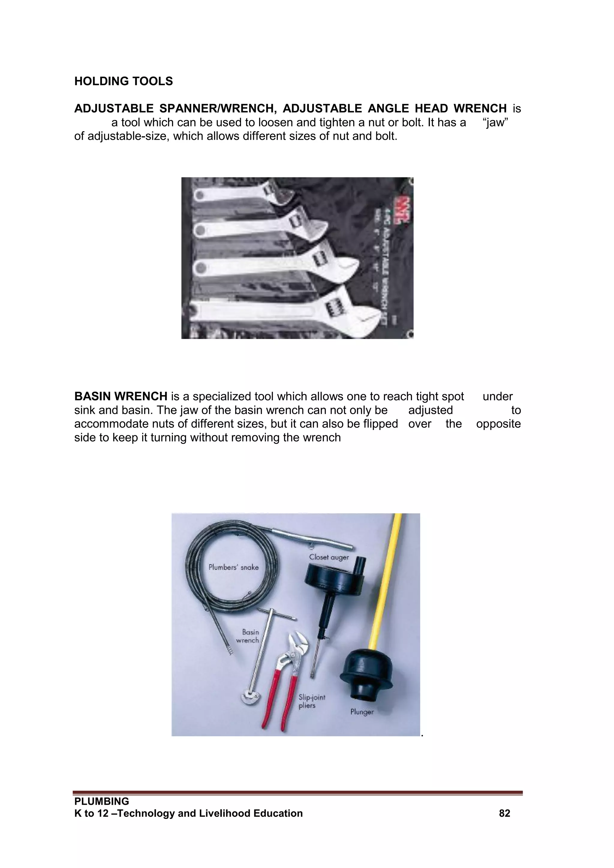 PLUMBING
K to 12 –Technology and Livelihood Education 82
HOLDING TOOLS
ADJUSTABLE SPANNER/WRENCH, ADJUSTABLE ANGLE HEAD WRENCH is
a tool which can be used to loosen and tighten a nut or bolt. It has a “jaw”
of adjustable-size, which allows different sizes of nut and bolt.
BASIN WRENCH is a specialized tool which allows one to reach tight spot under
sink and basin. The jaw of the basin wrench can not only be adjusted to
accommodate nuts of different sizes, but it can also be flipped over the opposite
side to keep it turning without removing the wrench
.
 
