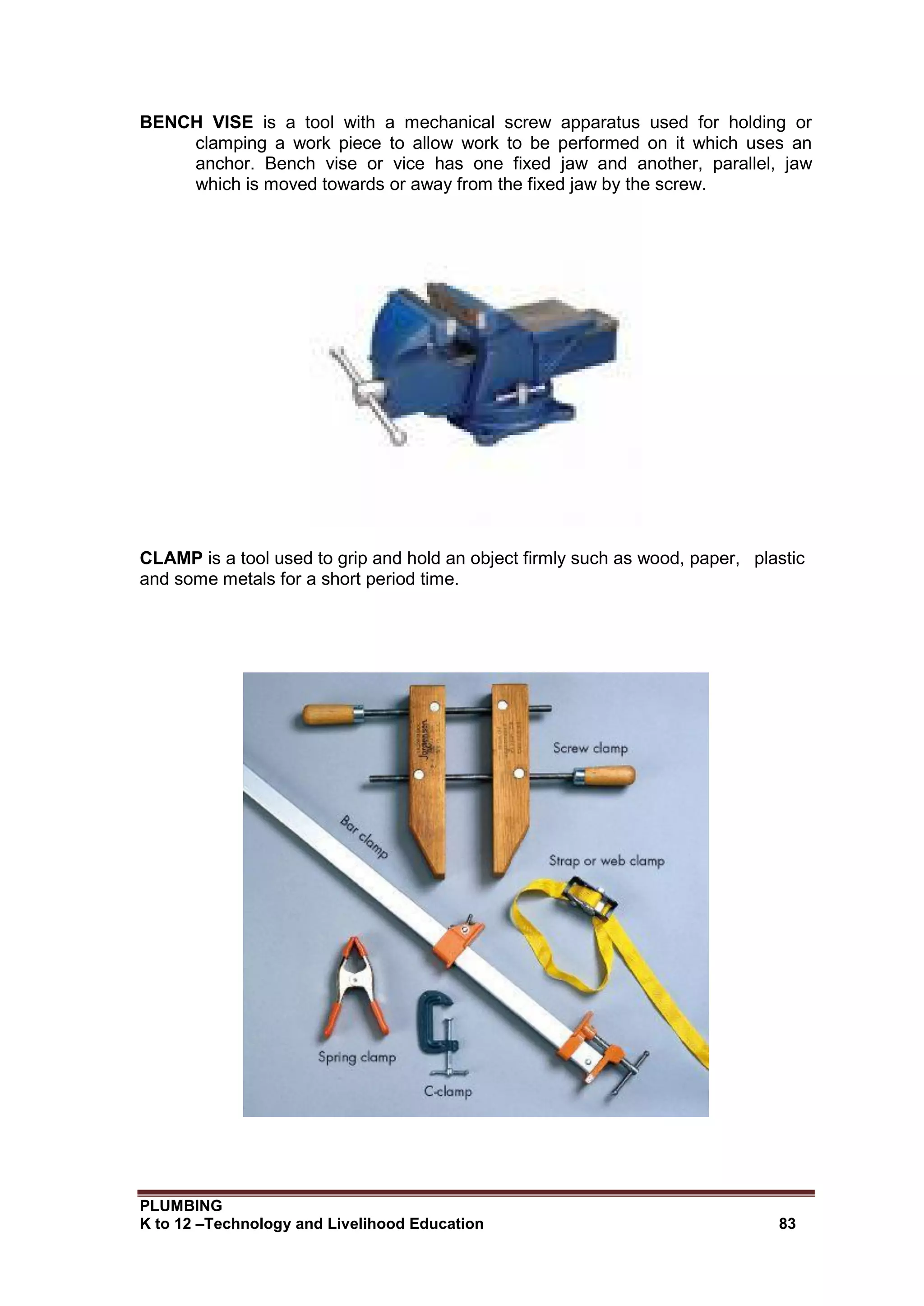 PLUMBING
K to 12 –Technology and Livelihood Education 83
BENCH VISE is a tool with a mechanical screw apparatus used for holding or
clamping a work piece to allow work to be performed on it which uses an
anchor. Bench vise or vice has one fixed jaw and another, parallel, jaw
which is moved towards or away from the fixed jaw by the screw.
CLAMP is a tool used to grip and hold an object firmly such as wood, paper, plastic
and some metals for a short period time.
 