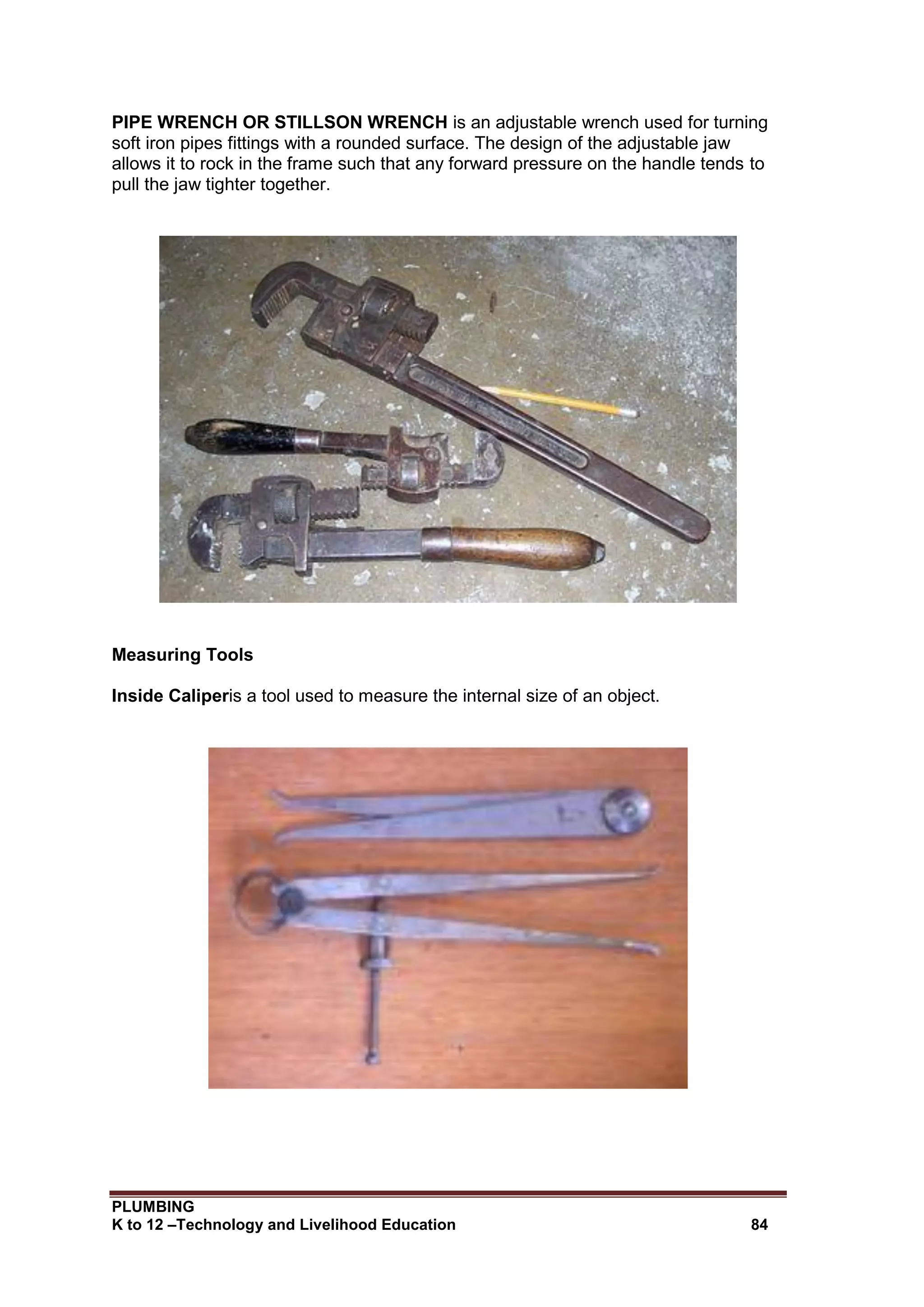 PLUMBING
K to 12 –Technology and Livelihood Education 84
PIPE WRENCH OR STILLSON WRENCH is an adjustable wrench used for turning
soft iron pipes fittings with a rounded surface. The design of the adjustable jaw
allows it to rock in the frame such that any forward pressure on the handle tends to
pull the jaw tighter together.
Measuring Tools
Inside Caliperis a tool used to measure the internal size of an object.
 