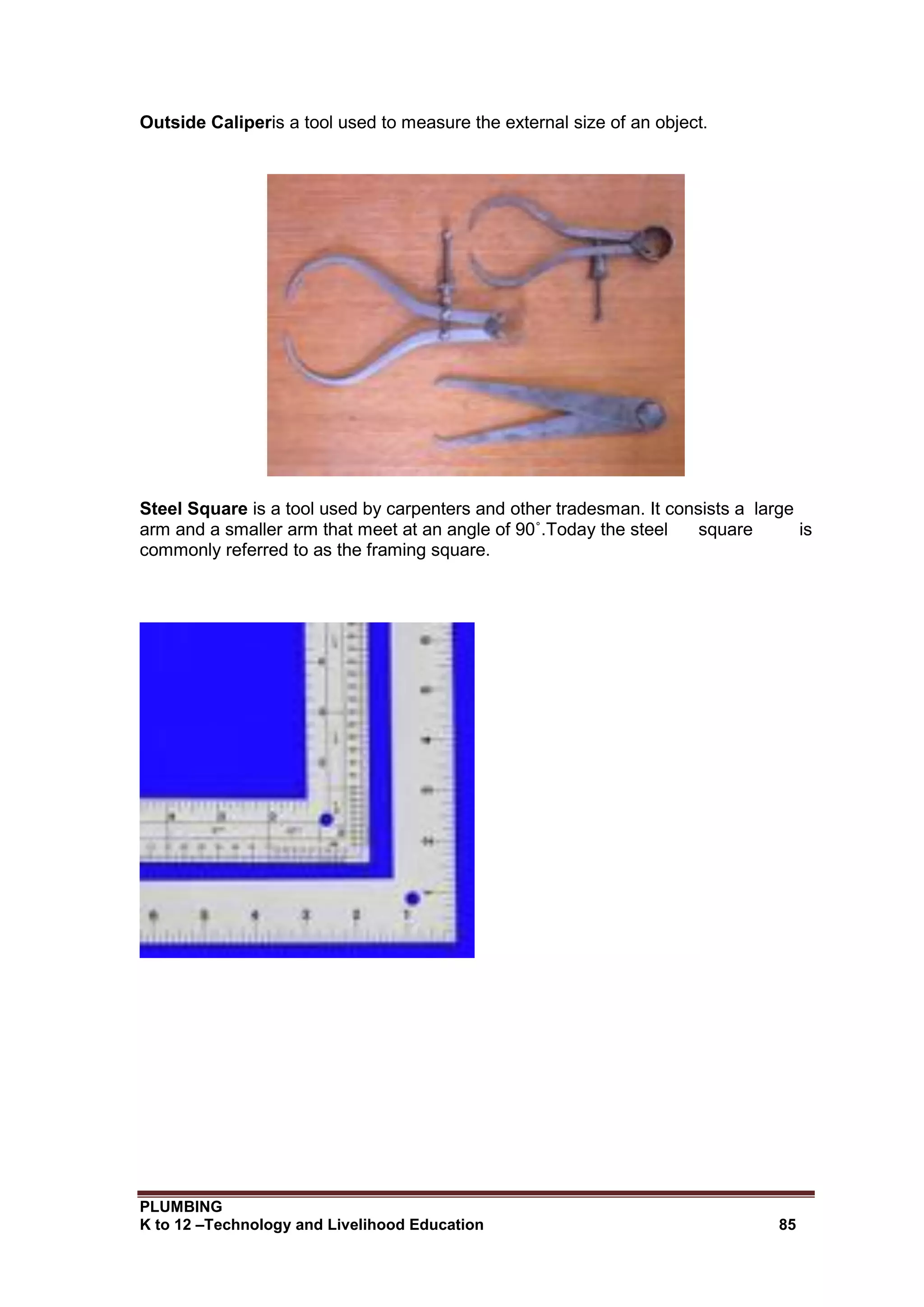 PLUMBING
K to 12 –Technology and Livelihood Education 85
Outside Caliperis a tool used to measure the external size of an object.
Steel Square is a tool used by carpenters and other tradesman. It consists a large
arm and a smaller arm that meet at an angle of 90˚.Today the steel square is
commonly referred to as the framing square.
 