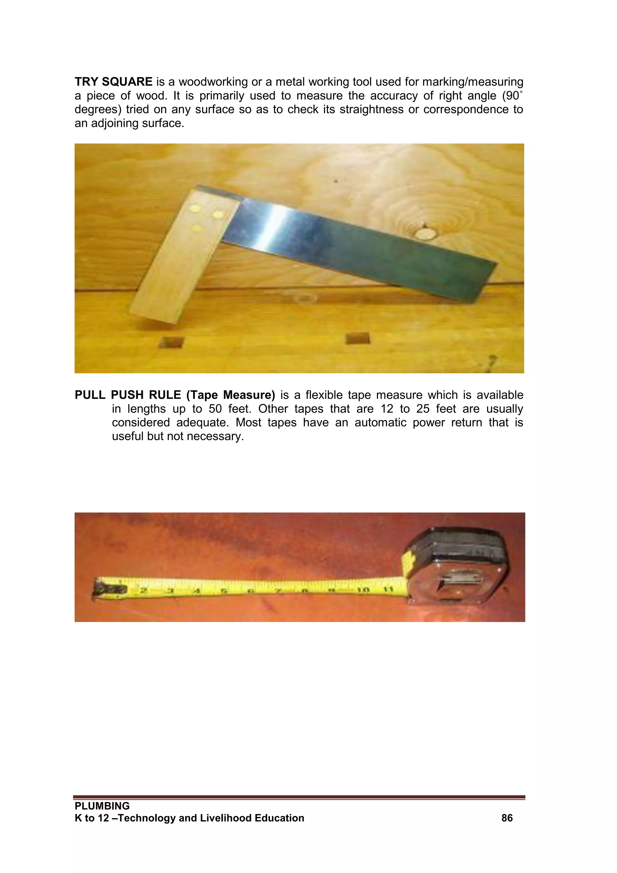 PLUMBING
K to 12 –Technology and Livelihood Education 86
TRY SQUARE is a woodworking or a metal working tool used for marking/measuring
a piece of wood. It is primarily used to measure the accuracy of right angle (90˚
degrees) tried on any surface so as to check its straightness or correspondence to
an adjoining surface.
PULL PUSH RULE (Tape Measure) is a flexible tape measure which is available
in lengths up to 50 feet. Other tapes that are 12 to 25 feet are usually
considered adequate. Most tapes have an automatic power return that is
useful but not necessary.
 