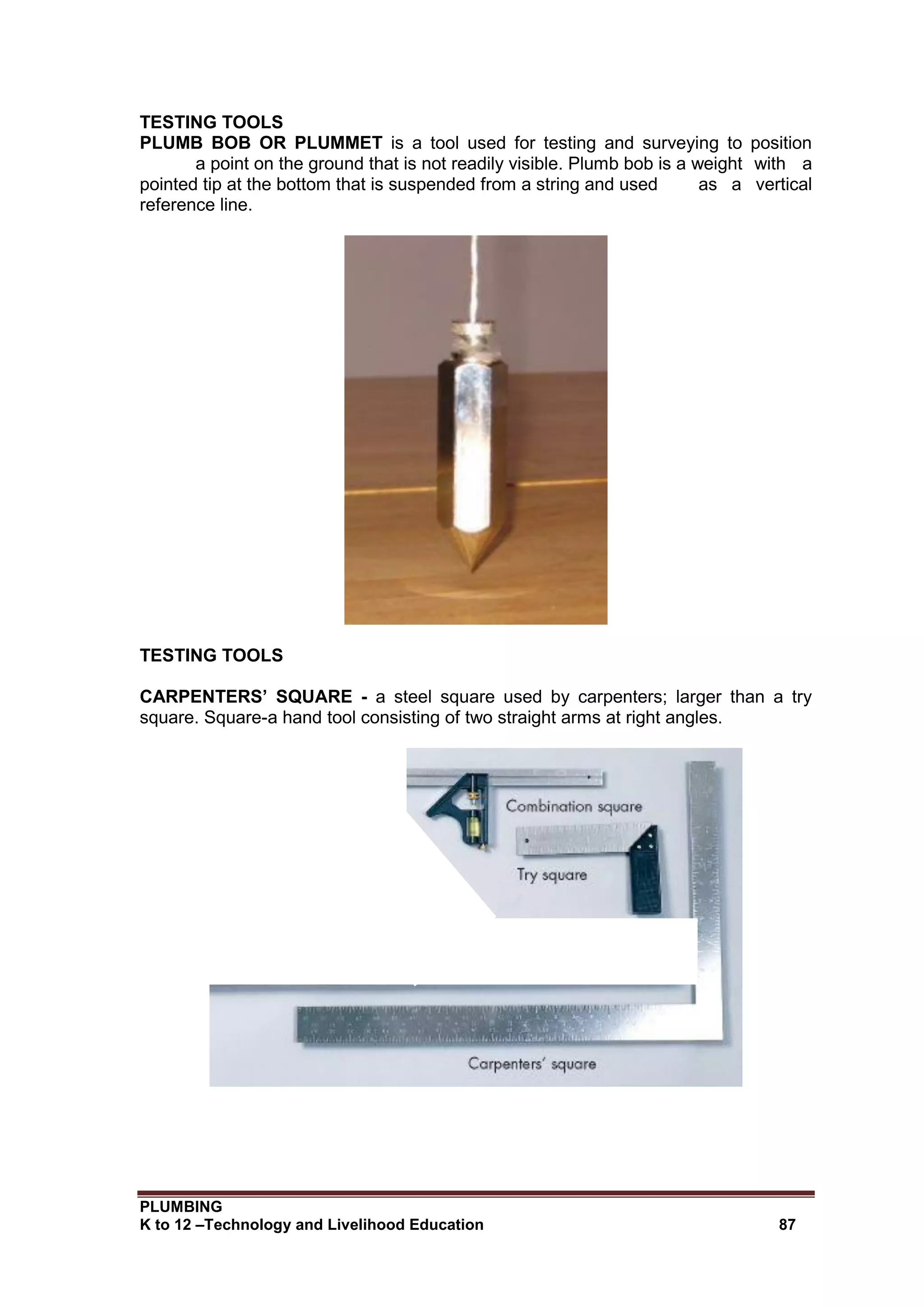 PLUMBING
K to 12 –Technology and Livelihood Education 87
TESTING TOOLS
PLUMB BOB OR PLUMMET is a tool used for testing and surveying to position
a point on the ground that is not readily visible. Plumb bob is a weight with a
pointed tip at the bottom that is suspended from a string and used as a vertical
reference line.
TESTING TOOLS
CARPENTERS’ SQUARE - a steel square used by carpenters; larger than a try
square. Square-a hand tool consisting of two straight arms at right angles.
 