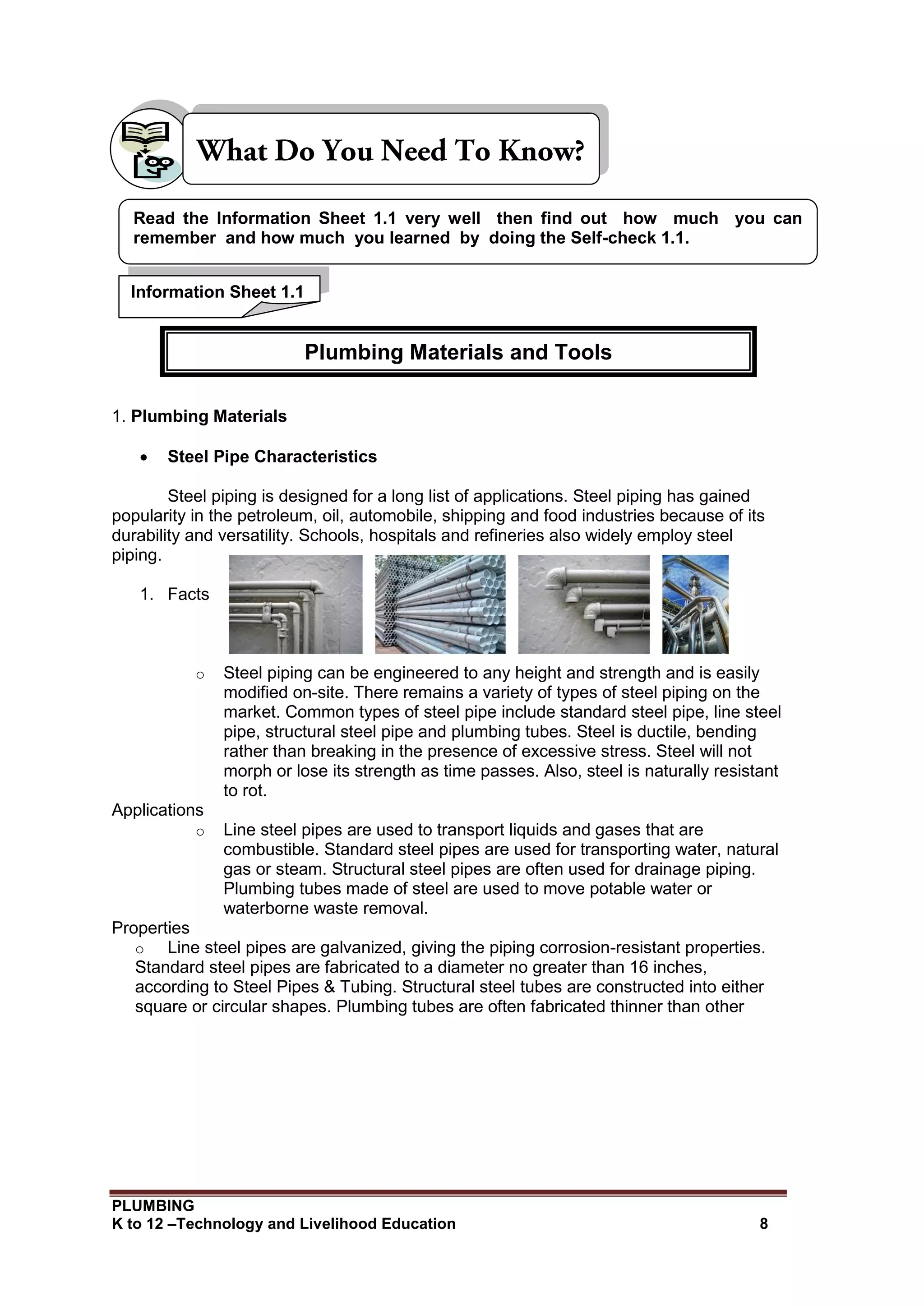 PLUMBING
K to 12 –Technology and Livelihood Education 8
1. Plumbing Materials
 Steel Pipe Characteristics
Steel piping is designed for a long list of applications. Steel piping has gained
popularity in the petroleum, oil, automobile, shipping and food industries because of its
durability and versatility. Schools, hospitals and refineries also widely employ steel
piping.
1. Facts
o Steel piping can be engineered to any height and strength and is easily
modified on-site. There remains a variety of types of steel piping on the
market. Common types of steel pipe include standard steel pipe, line steel
pipe, structural steel pipe and plumbing tubes. Steel is ductile, bending
rather than breaking in the presence of excessive stress. Steel will not
morph or lose its strength as time passes. Also, steel is naturally resistant
to rot.
Applications
o Line steel pipes are used to transport liquids and gases that are
combustible. Standard steel pipes are used for transporting water, natural
gas or steam. Structural steel pipes are often used for drainage piping.
Plumbing tubes made of steel are used to move potable water or
waterborne waste removal.
Properties
o Line steel pipes are galvanized, giving the piping corrosion-resistant properties.
Standard steel pipes are fabricated to a diameter no greater than 16 inches,
according to Steel Pipes & Tubing. Structural steel tubes are constructed into either
square or circular shapes. Plumbing tubes are often fabricated thinner than other
Information Sheet 1.1
Read the Information Sheet 1.1 very well then find out how much you can
remember and how much you learned by doing the Self-check 1.1.
Plumbing Materials and Tools
 