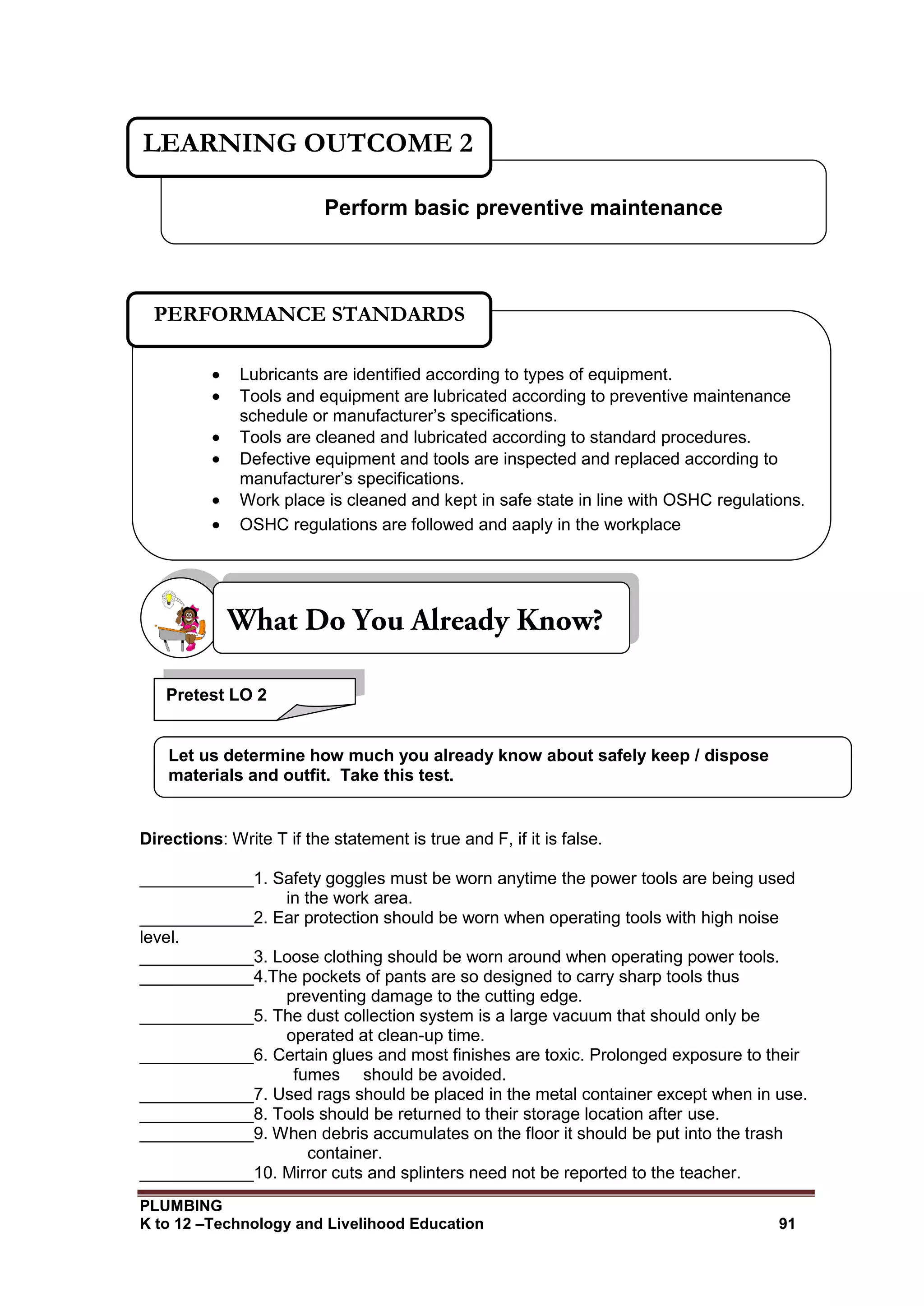 PLUMBING
K to 12 –Technology and Livelihood Education 91
Directions: Write T if the statement is true and F, if it is false.
____________1. Safety goggles must be worn anytime the power tools are being used
in the work area.
____________2. Ear protection should be worn when operating tools with high noise
level.
____________3. Loose clothing should be worn around when operating power tools.
____________4.The pockets of pants are so designed to carry sharp tools thus
preventing damage to the cutting edge.
____________5. The dust collection system is a large vacuum that should only be
operated at clean-up time.
____________6. Certain glues and most finishes are toxic. Prolonged exposure to their
fumes should be avoided.
____________7. Used rags should be placed in the metal container except when in use.
____________8. Tools should be returned to their storage location after use.
____________9. When debris accumulates on the floor it should be put into the trash
container.
____________10. Mirror cuts and splinters need not be reported to the teacher.
Perform basic preventive maintenance
LEARNING OUTCOME 2
 Lubricants are identified according to types of equipment.
 Tools and equipment are lubricated according to preventive maintenance
schedule or manufacturer’s specifications.
 Tools are cleaned and lubricated according to standard procedures.
 Defective equipment and tools are inspected and replaced according to
manufacturer’s specifications.
 Work place is cleaned and kept in safe state in line with OSHC regulations.
 OSHC regulations are followed and aaply in the workplace
PERFORMANCE STANDARDS
Pretest LO 2
Let us determine how much you already know about safely keep / dispose
materials and outfit. Take this test.
 