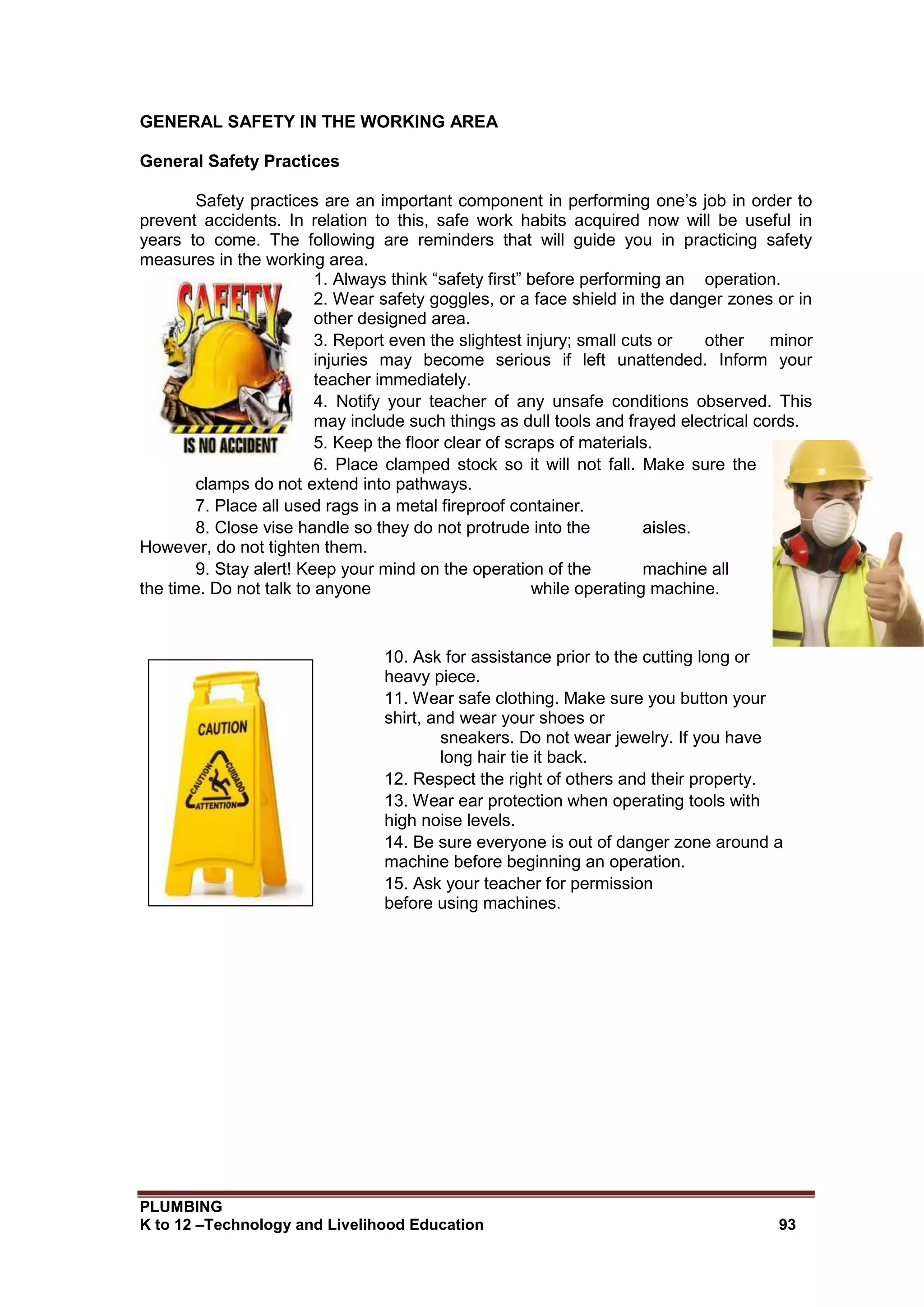 PLUMBING
K to 12 –Technology and Livelihood Education 93
GENERAL SAFETY IN THE WORKING AREA
General Safety Practices
Safety practices are an important component in performing one’s job in order to
prevent accidents. In relation to this, safe work habits acquired now will be useful in
years to come. The following are reminders that will guide you in practicing safety
measures in the working area.
1. Always think “safety first” before performing an operation.
2. Wear safety goggles, or a face shield in the danger zones or in
other designed area.
3. Report even the slightest injury; small cuts or other minor
injuries may become serious if left unattended. Inform your
teacher immediately.
4. Notify your teacher of any unsafe conditions observed. This
may include such things as dull tools and frayed electrical cords.
5. Keep the floor clear of scraps of materials.
6. Place clamped stock so it will not fall. Make sure the
clamps do not extend into pathways.
7. Place all used rags in a metal fireproof container.
8. Close vise handle so they do not protrude into the aisles.
However, do not tighten them.
9. Stay alert! Keep your mind on the operation of the machine all
the time. Do not talk to anyone while operating machine.
10. Ask for assistance prior to the cutting long or
heavy piece.
11. Wear safe clothing. Make sure you button your
shirt, and wear your shoes or
sneakers. Do not wear jewelry. If you have
long hair tie it back.
12. Respect the right of others and their property.
13. Wear ear protection when operating tools with
high noise levels.
14. Be sure everyone is out of danger zone around a
machine before beginning an operation.
15. Ask your teacher for permission
before using machines.
 