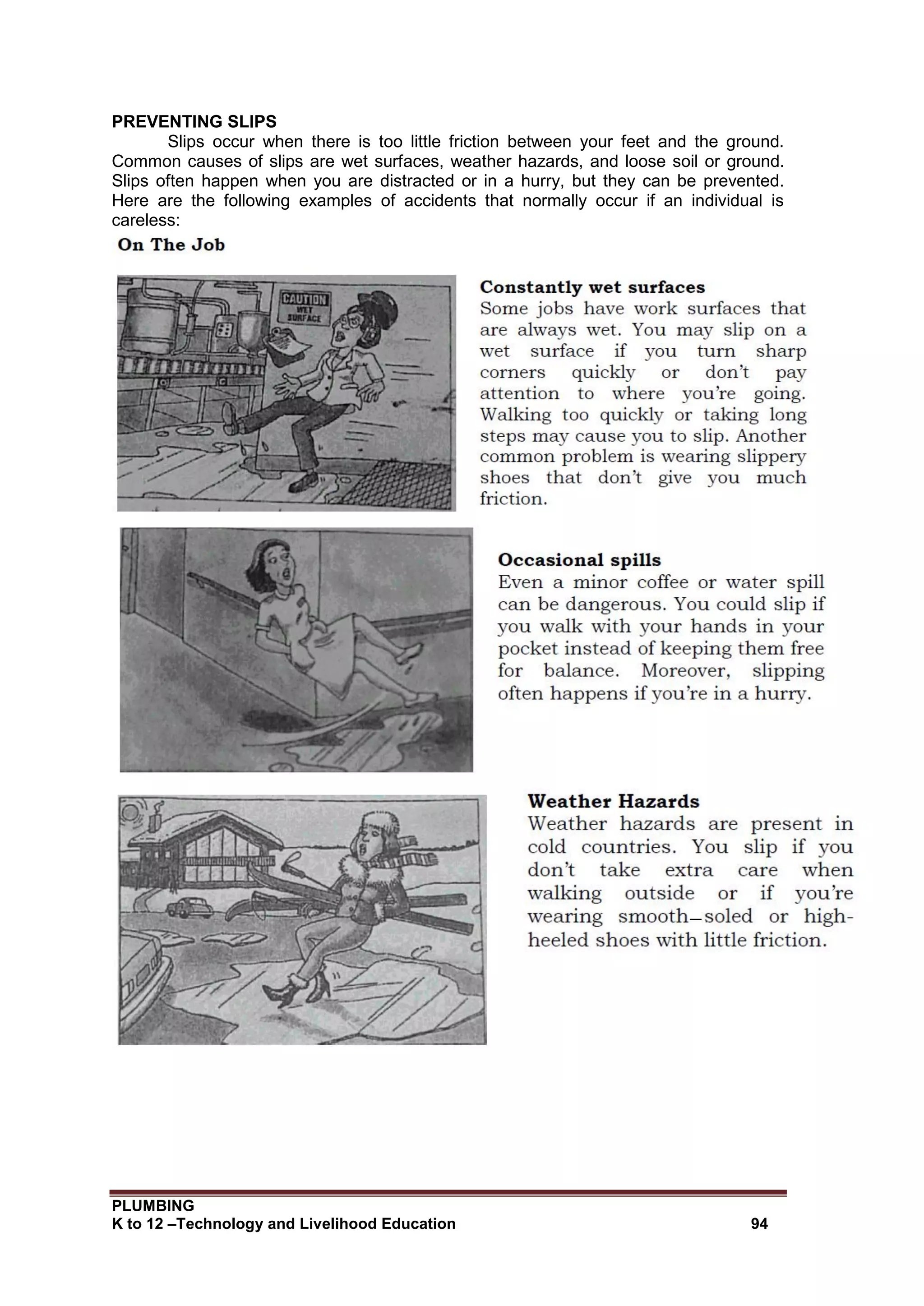 PLUMBING
K to 12 –Technology and Livelihood Education 94
PREVENTING SLIPS
Slips occur when there is too little friction between your feet and the ground.
Common causes of slips are wet surfaces, weather hazards, and loose soil or ground.
Slips often happen when you are distracted or in a hurry, but they can be prevented.
Here are the following examples of accidents that normally occur if an individual is
careless:
 