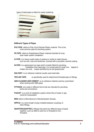 PLUMBING
K to 12 –Technology and Livelihood Education 9
types of steel pipes to allow for easier soldering.
Different Types of Pipes
PVC PIPE -refers to Poly Vinyl Chloride Plastic material. This is the
most common pipe for plumbing system.
PE PIPE -refers to Polyethylene Plastic material intended for long
span water system installation.
CI PIPE -is a heavy metal made of casting on molds to make fixtures.
such as sink, tubs and lavatories, covered with a porcelain enamel coating.
GI PIPE -is a galvanized iron pipe which is better fitted for plumbing
installation than steel pipe. It is constructed of rough iron, dipped in
molten zinc and maybe identified by its dull grayishcolor
SOLVENT -is an adhesive material usually used externally.
TEFLON TAPE -is specifically used for attachment threaded pipe on fittings.
ABS CLEANER AND CEMENT -is an adhesive material used by a plumbean
when working with ABS pipes.
FITTINGS -are made in different forms that are intended for plumbing
joints and connections.
FAUCET -is a point of installation system where flow of water or gas
could be manipulated.
MSS-refers to Manufacturer’s Standardization Society.
NIPPLE -is a short length of pipe installed between couplings or
other fittings.
ADAPTOR/ADAPTER-is fittings that joints two different types of pipes
together, such as ABS to cast iron or threaded to non-
threaded.
 