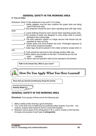 PLUMBING
K to 12 –Technology and Livelihood Education 100
GENERAL SAFETY IN THE WORKING AREA
II. True or False
Directions: Write T if the statement is true and F if it is false.
____________1. Safety goggles must be worn anytime the power tools are being
used in the work area.
____________2. Ear protection should be worn when operating tools with high noise
level.
____________3. Loose clothing should be worn around when operating power tools.
____________4.The pockets of pants are designed to carry sharp tools to prevent
damage to the cutting edge.
____________5. The dust collection system is a large vacuum that should only be
operated at clean-up time.
____________6. Certain glues and most finishes are toxic. Prolonged exposure to
their fumes should be avoided.
____________7. Used rags should be placed in the metal container except when in
use.
____________8. Tools should be returned to their storage location after use.
____________9.When debris accumulates on the floor. It should be put into the
trash container.
____________10. Mirror cuts and splinters need not be reported to the teacher.
GENERAL SAFETY IN THE WORKING AREA
Directions: Form groups of three and do the following task.
1. Make a safety poster showing a good workplace.
2. Tour in the shop room to determine any potential safety hazards. If you find any
hazards, analyze what should be done to correct the situation.
3. Research various types of fire extinguisher A, B, C, and D. Create a chart that lists
the types and purpose of each type of extinguisher.
Show that you learned something by doing this activity
Refer to the Answer Key. What is your score?
Activity Sheet 2.1
 