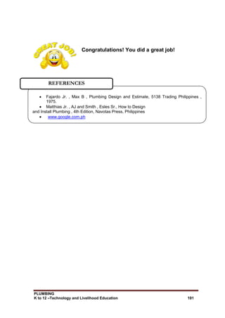 PLUMBING
K to 12 –Technology and Livelihood Education 101
Congratulations! You did a great job!
 Fajardo Jr. , Max B , Plumbing Design and Estimate, 5138 Trading Philippines ,
1975.
 Matthias Jr. , AJ and Smith , Esles Sr., How to Design
and Install Plumbing , 4th Edition, Navotas Press, Philippines
 www.google.com.ph
REFERENCES
 