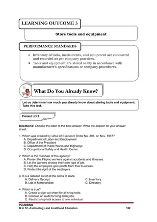 PLUMBING
K to 12 –Technology and Livelihood Education 102
Directions: Choose the letter of the best answer. Write the answer on your answer
sheet.
1. Which was created by virtue of Executive Order No. 307, on Nov. 1987?
A. Department of Labor and Employment
B. Office of the President
C. Department of Public Works and Highways
D. Occupational Safety and Health Center
2. Which is the mandate of this agency?
A. Protect the Filipino workers against accidents and illnesses.
B. Let the workers choose their own type of job.
C. Help the employers gain profits from their business.
D. Protect the right of the employers.
3. It is a detailed list of all the items in stock.
A. Delivery Receipt C. Inventory
B. List of Merchandise D. Directory
4. Which is true?
A. Create a sign out sheet for all shop tools.
B. Conduct an audit for long-term jobs.
C. Restrict shop tool access to one individual.
Store tools and equipment
LEARNING OUTCOME 3
 Inventory of tools, instruments, and equipment are conducted
and recorded as per company practices.
 Tools and equipment are stored safely in accordance with
manufacturer’s specifications or company procedures.
PERFORMANCE STANDARDS
Let us determine how much you already know about storing tools and equipment.
Take this test.
Pretest LO 3
 