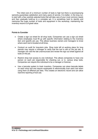 PLUMBING
K to 12 –Technology and Livelihood Education 104
The initial cost of a minimum number of tools is high but there is accompanying
warranty guarantees satisfaction and many years of service. It is better, in the long run,
to start with a few carefully selected tools that will take care of your most common needs
and then gradually build-up to a complete set. It is sometimes hard to identify and
memorize the huge number of tools and equipment in the workshop, maintaining the
inventory record is of great value.
Points to Consider
 Create a sign out sheet for all shop tools. Companies can use a sign out sheet
where employees must fill up with specific information relating to the inventory
item and specific job use. This allows business owners and managers to know
where each tool is located at all times.
 Conduct an audit for long-term jobs. Shop tools left at working place for long
periods may require a manager to verify that the tool is still on the job site. A
manager can visit the site unannounced and review the sign out sheet against all
tools on the job.
 Restrict shop tool access to one individual. This allows companies to have one
person on each job responsible for checking out, or in, various shop tools.
Companies can require this individual to be a manager or foreman.
 Use a barcode system to track inventory. Companies can place barcode labels
on each shop tool and require employees to electronically scan each tool when
using them at different job sites. This creates an electronic record and can allow
real-time reporting of tool use.
 