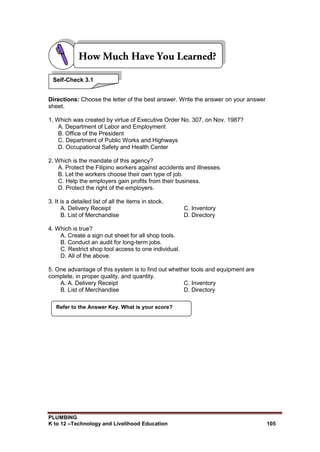 PLUMBING
K to 12 –Technology and Livelihood Education 105
Directions: Choose the letter of the best answer. Write the answer on your answer
sheet.
1. Which was created by virtue of Executive Order No. 307, on Nov. 1987?
A. Department of Labor and Employment
B. Office of the President
C. Department of Public Works and Highways
D. Occupational Safety and Health Center
2. Which is the mandate of this agency?
A. Protect the Filipino workers against accidents and illnesses.
B. Let the workers choose their own type of job.
C. Help the employers gain profits from their business.
D. Protect the right of the employers.
3. It is a detailed list of all the items in stock.
A. Delivery Receipt C. Inventory
B. List of Merchandise D. Directory
4. Which is true?
A. Create a sign out sheet for all shop tools.
B. Conduct an audit for long-term jobs.
C. Restrict shop tool access to one individual.
D. All of the above.
5. One advantage of this system is to find out whether tools and equipment are
complete, in proper quality, and quantity.
A. A. Delivery Receipt C. Inventory
B. List of Merchandise D. Directory
Refer to the Answer Key. What is your score?
Self-Check 3.1
 