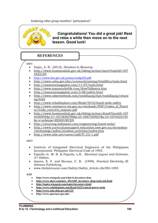 PLUMBING
K to 12 –Technology and Livelihood Education 108
Congratulations! You did a great job! Rest
and relax a while then move on to the next
lesson. Good luck!
hindering other group members’ participation?
LO 1
 Dajac, A. B., (2012). Handout in Masonry.
 http://www.businesslink.gov.uk/bdotg/action/layer?topicId=107
4425195
 http://www.hse.gov.uk/pubns/indg229.pdf
 http://www.osha.gov/doc/outreachtraining/htmlfiles/tools.html
 http://masonrymagazine.com/11-07/tools.html
 http://www.masonryforlife.com/HowToBasics.htm
 http://masonrymagazine.com/3-08/safety.html
 http://www.cdxetextbook.com/toolsEquip/hpt/toolsEquip/cleani
ng.html
 http://www.reliableplant.com/Read/5510/hand-tools-safety
 http://www.commerce.wa.gov.au/worksafe/PDF/Codes_of_Practi
ce/Code_concrete_masonr.pdf
 http://www.businesslink.gov.uk/bdotg/action/detail?itemId=107
4426995&r.l1=1073858799&r.l2=1087350927&r.l3=1074425195
&r.s=sc&type=RESOURCES
 http://sourcing.indiamart.com/engineering/hand-tools/
 http://www.curriculumsupport.education.nsw.gov.au/secondary
/technology/safety/student_activities/index.htm
 http://www.isbe.net/career/pdf/IT_C2-1.pdf
LO 2
 Institute of Integrated Electrical Engineers of the Philippines
Incorporated. Philippine Electrical Code of 1992.
 Fajardo Jr. M. B. & Fajardo, L.R. Electrical Layout and Estimate,
2nd Edition.
 Azares, E. F. and Recana, C. B. (1999). Practical Electricity III:
Adriana Publishing.
 www.thefabricator.com/Safety/Safety_Article.cfm?ID=1095
LO3
 http://www.wisegeek.com/what-is-inventory.htm
 http://www.ehow.com/how_6911205_inventory-shop-tools-job.html
 http://topics.wisegeek.com/topics/inventory.htm#
 http://www.reliableplant.com/Read/1622/control-power-tools
 http://www.oshc.dole.gov.ph/123/
 http://www.spartans.spa.edu/
REFERENCES
 