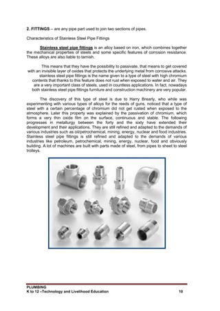 PLUMBING
K to 12 –Technology and Livelihood Education 10
2. FITTINGS – are any pipe part used to join two sections of pipes.
Characteristics of Stainless Steel Pipe Fittings
Stainless steel pipe fittings is an alloy based on iron, which combines together
the mechanical properties of steels and some specific features of corrosion resistance.
These alloys are also liable to tarnish.
This means that they have the possibility to passivate, that means to get covered
with an invisible layer of oxides that protects the underlying metal from corrosive attacks.
stainless steel pipe fittings is the name given to a type of steel with high chromium
contents that thanks to this feature does not rust when exposed to water and air. They
are a very important class of steels, used in countless applications. In fact, nowadays
both stainless steel pipe fittings furniture and construction machinery are very popular.
The discovery of this type of steel is due to Harry Brearly, who while was
experimenting with various types of alloys for the reeds of guns, noticed that a type of
steel with a certain percentage of chromium did not get rusted when exposed to the
atmosphere. Later this property was explained by the passivation of chromium, which
forms a very thin oxide film on the surface, continuous and stable. The following
progresses in metallurgy between the forty and the sixty have extended their
development and their applications. They are still refined and adapted to the demands of
various industries such as oil/petrochemical, mining, energy, nuclear and food industries.
Stainless steel pipe fittings is still refined and adapted to the demands of various
industries like petroleum, petrochemical, mining, energy, nuclear, food and obviously
building. A lot of machines are built with parts made of steel, from pipes to sheet to steel
trolleys.
 