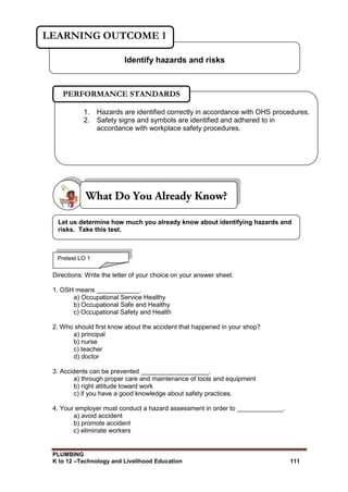 PLUMBING
K to 12 –Technology and Livelihood Education 111
Directions: Write the letter of your choice on your answer sheet.
1. OSH means ____________.
a) Occupational Service Healthy
b) Occupational Safe and Healthy
c) Occupational Safety and Health
2. Who should first know about the accident that happened in your shop?
a) principal
b) nurse
c) teacher
d) doctor
3. Accidents can be prevented ___________________.
a) through proper care and maintenance of tools and equipment
b) right attitude toward work
c) if you have a good knowledge about safety practices.
4. Your employer must conduct a hazard assessment in order to _____________.
a) avoid accident
b) promote accident
c) eliminate workers
Identify hazards and risks
LEARNING OUTCOME 1
Pretest LO 1
1. Hazards are identified correctly in accordance with OHS procedures.
2. Safety signs and symbols are identified and adhered to in
accordance with workplace safety procedures.
PERFORMANCE STANDARDS
Let us determine how much you already know about identifying hazards and
risks. Take this test.
 