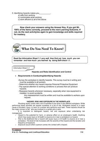 PLUMBING
K to 12 –Technology and Livelihood Education 112
5. Identifying hazards makes you___________.
a) safe from working
b) comfortable while working
c) work efficient d) all of the above
Hazards and Risks Identification and Control
 Requirements in Conducting/Identifying Hazards
-Survey the workplace to identify hazards. This survey must be in writing and
must be available to all workers
- Determine whether any hazard requires Personal Protective Equipment
- Pay special attention to working conditions or process that can produce
hazards.
- Reassess hazards whenever necessary, especially when new equipment is
installed, to avoid accidents.
Any reassessment must be written and must be available to workers upon
request.
HAZARD, RISK AND EXPOSURE IN THE WORKPLACE
Plumbing works covers with a lot of activities to be done in the different workplace. While
performing these activities we expose ourselves to a lot of risk. Workplace hazard is a major
cause of accident, injury, or harm to a worker who performs such task. These hazards should be
the major concern of all who are involved in a certain job or work.
It is important to distinguish hazard, risk and exposure when undertaking risk
management.
o Hazard is the potential for harm, or adverse effect on an employee’s health. Anything
which may cause injury or ill health to anyone at or near a workplace is a hazard.
o Risk is the likelihood that a hazard will cause injury or ill health to anyone at or near a
workplace. The level of risk increases with the severity of the hazard and the duration and
frequency of exposure.
o Exposure occurs when a person comes into contact with a hazard.
Information Sheet 1.1
Read the Information Sheet 1.1 very well then find out how much you can
remember and how much you learned by doing Self-check 1.1.
Now check your answers using the Answer Key. If you got 90-
100% of the items correctly, proceed to the next Learning Outcome. If
not, do the next activity/ies again to gain knowledge and skills required
for mastery.
 