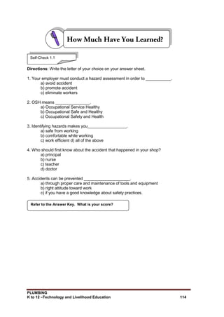 PLUMBING
K to 12 –Technology and Livelihood Education 114
Directions: Write the letter of your choice on your answer sheet.
1. Your employer must conduct a hazard assessment in order to ___________.
a) avoid accident
b) promote accident
c) eliminate workers
2. OSH means _______________.
a) Occupational Service Healthy
b) Occupational Safe and Healthy
c) Occupational Safety and Health
3. Identifying hazards makes you_________________.
a) safe from working
b) comfortable while working
c) work efficient d) all of the above
4. Who should first know about the accident that happened in your shop?
a) principal
b) nurse
c) teacher
d) doctor
5. Accidents can be prevented ____________________.
a) through proper care and maintenance of tools and equipment
b) right attitude toward work
c) if you have a good knowledge about safety practices.
Refer to the Answer Key. What is your score?
Self-Check 1.1
 