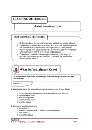 PLUMBING
K to 12 –Technology and Livelihood Education 118
A. DIRECTION:: Write the letter of the correct answer on your Answer Sheet
1. Conducting hazard assessment to a workplace should be done_______.
a) during working hours
b) after working hours
c) before working hours
d) all of the above
2. Observing good housekeeping ________________.
a) prevents fire
b) makes for easy location of tool and materials needed
c) both a and b
d) none of the above
Control hazards and risks
LEARNING OUTCOME 3
Pretest LO 3
 OHS procedures for controlling hazards and risk are strictly followed.
 Procedures in dealing with workplace accidents, fire and emergencies
are followed in accordance with the organization’s OHS policies.
 Personal protective equipment (PPE) is correctly used in accordance
with organization’s OHS procedures and practices.
 Procedures in providing appropriate assistance in the event of
workplace emergencies are identified in line with the established
organizational protocol.
PERFORMANCE STANDARDS
Let us determine how much you already know controlling hazards and risks.
Take this test.
 